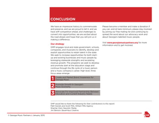 © Georgia Music Partners :: January 2015 24
CONCLUSION
We have an impressive history to commemorate
and preserve, and we are proud to tell it; and we
have stiff competition ahead, and challenges to
convert into opportunities; we are excited about
the road ahead, and hope that you will join us in
making a difference.
Our strategy
GMP engages local and state government, schools,
companies, and musicians to identify, develop and
exploit opportunities to retain talent in the state.
We seek to increase opportunities for both start-
up and existing businesses and music people by
leveraging statewide strengths and escalating
revenue growth. The programs we seek to develop
and promote start at the education stage and
continue through the life cycle of a music person
and a music company’s career. High level, three
focus areas emerge:
1	Create and Market Brand Awareness for
Georgia Music
2	Promote Growth In Georgia’s
Music Economy
3	Advocate For Improved Partnership Between
Education and Current Industry Needs
Please become a member and make a donation if
you can, and at bare minimum, please stay involved
by joining our free mailing list and continuing to
spread the word about our advocacy work and
about Georgia’s talented music people.
Visit www.georgiamusicpartners.org for more
information and to get involved.
GMP would like to thank the following for their contributions to this report:
Matt Daniels and Scott Mills, William Mills Agency
Shachar Oren, Neurotic Media
Jim Benson, BauerHaus Creative
 
