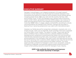 © Georgia Music Partners :: January 2015 3
Georgia’s musical legacy is an integral component of its past, present,
and future. As the national music landscape has evolved, Georgians have
remained at the forefront of creativity and innovation across diverse genres
including gospel, blues, R&B, soul, rock and roll, country, hip-hop, indie
and Christian music. In 2011, the Georgia music industry had an economic
impact of $3.7 billion; generated more than $300 million in tax revenue for
state and local governments; and created around 20,000 jobs resulting in
more than $888 million in wages, salaries, and benefits, according to a study
commissioned by the Georgia Music Partners. Georgia has long been a
leading force in growing exceptional music talent with international reach.
However, our fertile ground for songwriters, producers, musicians, etc. is no
longer enough. Cities such as Nashville, Austin and New York have surpassed
our entire state’s music impact. The reason is simple. These cities see the
direct correlation that a creative economy is directly related to building,
developing and marketing a musical brand that draws not only tourists but
international corporations to their cities. According to a December 16, 2014
article published in the Huffington Post, both Austin and Nashville are among
the top 10 growing cities in America. Both ranked as top cities that are driving
the future, according to a 2013 study by the Milken Institute. This white
paper provides a snapshot of Georgia’s current music ecosystem, analyzes
competitive challenges, and identifies opportunities to boost economic
impact while building a dynamic brand for Georgia’s music industry.
GMP is the authority that grows and improves
the music economy in Georgia.
EXECUTIVE SUMMARY
 