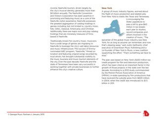 © Georgia Music Partners :: January 2015 7
income. Nashville tourism, driven largely by
the city’s musical identity, generates more than
$4 billion annually. The Nashville Convention
and Visitors Corporation has been assertive in
promoting and featuring music as a core of the
Nashville visitor experience. Nashville possesses
the greatest aggregation of catalog holdings in
genres including, but not limited to, country music,
folk, Celtic, classical, Americana, and Christian.
Additionally, there are major rock and pop catalog
holdings that are monetary treasures of firms
based in Nashville.
Traditionally known for country music, musicians
from a wide range of genres are migrating to
Nashville to leverage the city’s vast labor resources
and music infrastructure. The success of Emmy-
nominated ABC program, “Nashville,” filmed on
location and featuring original songs recorded by
local artists, has brought substantial visibility to
the music business and music tourism elements of
the city. Over the past decade, Nashville and the
state of Tennessee have been very successful in
working together with private businesses to further
enhance the city’s creative culture.
New York
A group of music industry figures, worried about
the flight of music production and related jobs
from New York to states like Texas and Tennessee,
is encouraging the
State Legislature to
pass a bill to give $60
million in tax breaks
each year to studios,
record companies and
others involved in the
creation of music. “The
epicenter of the global music industry was New
York, for as long as anyone can remember, and now
that’s slipping away,” said Justin Kalifowitz, chief
executive of Downtown Music Publishing and a
co-founder of New York Is Music, a new coalition
supporting the effort. “That’s something we have to
stop.”
The plan was based on New York’s $420 million tax
credit program for film and television production,
which has been cited as an important factor in the
growth of those projects in the state over the last
decade. According to a 2012 study commissioned
by the Motion Picture Association of America
(MPAA), in-state spending by film productions that
have received the subsidy grew from $600 million
in 2004, when the credit was introduced, to $1.5
billion in 2011.
New Orleans
NY Seattle
Atlanta
Augusta
Savannah
Macon
Athens
 