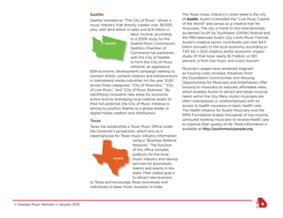© Georgia Music Partners :: January 2015 8
Seattle
Seattle, branded as “The City of Music,” drives a
music industry that directly creates over 38,000
jobs, with $4.6 billion in sales and $1.6 billion in
labor income, according
to a 2008 study by the
Seattle Music Commission.
Seattle’s Chamber of
Commerce has partnered
with the City of Seattle
to form the City of Music
initiative, an aggressive
B2B economic development campaign seeking to
connect artists, content creators and entrepreneurs
in interrelated media industries for the year 2020
across three categories: “City of Musicians,” “City
of Live Music,” and “City of Music Business.” By
identifying innovative new areas for economic
action and by leveraging local creative assets to
their full potential, the City of Music initiative is
aiming to position Seattle as a global leader in
digital media creation and distribution.
Texas
Texas has established a Texas Music Office under
the Governor’s jurisdiction, which acts as a
clearinghouse for Texas music industry information
using a “Business Referral
Network.” The function
of this office includes
publicity for the local
music industry and liaising
services for businesses,
talents and events in the
state. Their stated goal is
to attract new business
to Texas and encourage Texas businesses and
individuals to keep music business in-state.
The Texas music industry’s crown jewel is the city
of Austin. Austin is branded the “Live Music Capital
of the World” and serves as a creative hub for
musicians. The city is home to the internationally
acclaimed South by Southwest (SXSW) festival and
the PBS-televised Austin City Limits Music Festival.
Austin’s creative sector contributes just over $4.3
billion annually to the local economy, according to
TXP, Inc.’s 2012 creative sector economic impact
study. Of that total, nearly $1.7 billion, or 38.1
percent, is from live music and music tourism.
Musician’s wages have remained stagnant
as housing costs increase. Initiatives from
the Foundation Communities and Housing
Opportunities for Musicians and Entertainers offer
housing to musicians at reduced, affordable rates,
which enables Austin to attract and retain musical
talent within the city. Many Austin musicians are
often unemployed or underemployed with no
access to health insurance or basic health care.
The Health Alliance for Austin Musicians and the
SIMS Foundation enable thousands of low-income,
uninsured working musicians to receive health care
to improve their quality of life. More information is
available at http://austinmusicpeople.org.
NY Seattle
Austin
Austin
Atlanta
Augusta
Savannah
Macon
Athens
New Orleans
Baton Rouge
Seattle
Austin
Austin
Atlanta
Augusta
Savannah
Macon
Athens
 