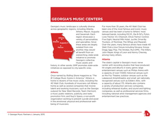 © Georgia Music Partners :: January 2015 9
Georgia’s music landscape is culturally diverse
across geographic regions, including Atlanta,
Athens, Macon, Augusta
and Savannah. Each
region showcases a
variety of personalities
and specialties. Since
these areas are largely
isolated from one
another, they would
all benefit from an
overarching, state-wide
initiative to promote
Georgia’s collective
music assets and
history. In other words, GMP promotes state-wide
initiatives as opposed to city-specific ones.
Athens
Once named by Rolling Stone magazine as “The
#1 College Music Scene in America,” Athens is
home to dozens of live music clubs, including the
40 Watt Club. Hundreds of musicians call Athens
home as well as several companies that involve
talent and working musicians, such as the Georgia
outpost for New West Records; Team Clermont,
a music public relations, publicity, and radio
promotion firm; and Nuçi’s Space, a non-profit
organization working to prevent suicide and assist
in the emotional, physical and professional well-
being of musicians.
For more than 35 years, the 40 Watt Club has
been one of the most famous and iconic music
venues and has been a home to Athens’ most
beloved bands, including R.E.M., the B-52’s, Pylon,
Love Tractor, Vic Chesnutt, Olivia Tremor Control,
Five Eight, Neutral Milk Hotel, Jucifer, Drive-By
Truckers, of Montreal, The Whigs and Maserati.
Over the years, many famous artists have made 40
Watt Club a tour fixture including Nirvana, Snoop
Dogg, Iggy Pop, The Strokes, Run-DMC, The Killers,
John Mayer, Kings of Leon and Kenny Chesney,
among many others.
Atlanta
The state’s capital is Georgia’s music nerve
center with recording studios that have produced
hit singles and albums in every genre; large
entertainment venues such as Philips Arena with
a capacity of over 17,000; historical venues such
as the Fox Theatre; outdoor venues such as the
Lakewood Amphitheatre; and small, yet nationally
recognized venues such as Eddie’s Attic, with
a capacity of about 175. Atlanta also contains
a variety of production services companies,
including rehearsal studios, and sound and lighting
companies, as well as professional services firms,
including national artist management agencies and
entertainment law practices.
GEORGIA’S MUSIC CENTERS
NY Seattle
Austin
Atlanta
Augusta
Savannah
Macon
Athens
 