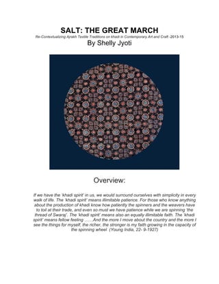 SALT: THE GREAT MARCH
Re-Contextualizing Ajrakh Textile Traditions on khadi in Contemporary Art and Craft -2013-15
By Shelly Jyoti
Overview:
If we have the ‘khadi spirit’ in us, we would surround ourselves with simplicity in every
walk of life. The ‘khadi spirit’ means illimitable patience. For those who know anything
about the production of khadi know how patiently the spinners and the weavers have
to toil at their trade, and even so must we have patience while we are spinning ‘the
thread of Swaraj’. The ‘khadi spirit’ means also an equally illimitable faith. The ‘khadi
spirit’ means fellow feeling ……And the more I move about the country and the more I
see the things for myself, the richer, the stronger is my faith growing in the capacity of
the spinning wheel (Young India, 22- 9-1927)
 