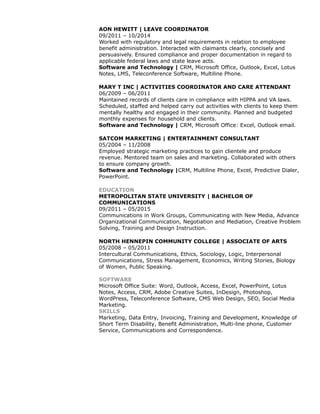 AON HEWITT | LEAVE COORDINATOR
09/2011 – 10/2014
Worked with regulatory and legal requirements in relation to employee
benefit administration. Interacted with claimants clearly, concisely and
persuasively. Ensured compliance and proper documentation in regard to
applicable federal laws and state leave acts.
Software and Technology | CRM, Microsoft Office, Outlook, Excel, Lotus
Notes, LMS, Teleconference Software, Multiline Phone.
MARY T INC | ACTIVITIES COORDINATOR AND CARE ATTENDANT
06/2009 – 06/2011
Maintained records of clients care in compliance with HIPPA and VA laws.
Scheduled, staffed and helped carry out activities with clients to keep them
mentally healthy and engaged in their community. Planned and budgeted
monthly expenses for household and clients.
Software and Technology | CRM, Microsoft Office: Excel, Outlook email.
SATCOM MARKETING | ENTERTAINMENT CONSULTANT
05/2004 – 11/2008
Employed strategic marketing practices to gain clientele and produce
revenue. Mentored team on sales and marketing. Collaborated with others
to ensure company growth.
Software and Technology |CRM, Multiline Phone, Excel, Predictive Dialer,
PowerPoint.
EDUCATION
METROPOLITAN STATE UNIVERSITY | BACHELOR OF
COMMUNICATIONS
09/2011 – 05/2015
Communications in Work Groups, Communicating with New Media, Advance
Organizational Communication, Negotiation and Mediation, Creative Problem
Solving, Training and Design Instruction.
NORTH HENNEPIN COMMUNITY COLLEGE | ASSOCIATE OF ARTS
05/2008 – 05/2011
Intercultural Communications, Ethics, Sociology, Logic, Interpersonal
Communications, Stress Management, Economics, Writing Stories, Biology
of Women, Public Speaking.
SOFTWARE
Microsoft Office Suite: Word, Outlook, Access, Excel, PowerPoint, Lotus
Notes, Access, CRM, Adobe Creative Suites, InDesign, Photoshop,
WordPress, Teleconference Software, CMS Web Design, SEO, Social Media
Marketing.
SKILLS
Marketing, Data Entry, Invoicing, Training and Development, Knowledge of
Short Term Disability, Benefit Administration, Multi-line phone, Customer
Service, Communications and Correspondence.
 