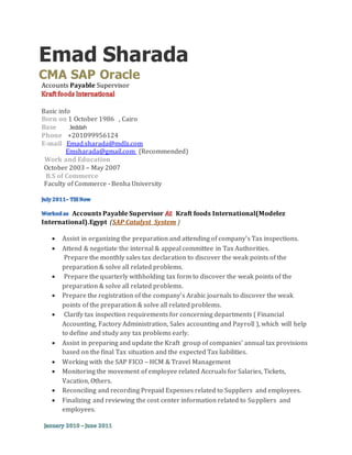 Emad Sharada 
CMA SAP Oracle 
Accounts Payable Supervisor 
Basic info 
Born on 1 October 1986 , Cairo 
Base Jeddah 
Phone +201099956124 
E-mail Emad.sharada@mdlz.com 
Emsharada@gmail.com (Recommended) 
Work and Education 
October 2003 – May 2007 
B.S of Commerce 
Faculty of Commerce - Benha University 
Accounts Payable Supervisor Kraft foods International(Modelez 
International).Egypt (SAP Catalyst System ) 
 Assist in organizing the preparation and attending of company’s Tax inspections. 
 Attend & negotiate the internal & appeal committee in Tax Authorities. 
Prepare the monthly sales tax declaration to discover the weak points of the 
preparation & solve all related problems. 
 Prepare the quarterly withholding tax form to discover the weak points of the 
preparation & solve all related problems. 
 Prepare the registration of the company’s Arabic journals to discover the weak 
points of the preparation & solve all related problems. 
 Clarify tax inspection requirements for concerning departments ( Financial 
Accounting, Factory Administration, Sales accounting and Payroll ), which will help 
to define and study any tax problems early. 
 Assist in preparing and update the Kraft group of companies' annual tax provisions 
based on the final Tax situation and the expected Tax liabilities. 
 Working with the SAP FICO – HCM & Travel Management 
 Monitoring the movement of employee related Accruals for Salaries, Tickets, 
Vacation, Others. 
 Reconciling and recording Prepaid Expenses related to Suppliers and employees. 
 Finalizing and reviewing the cost center information related to Suppliers and 
employees. 
 