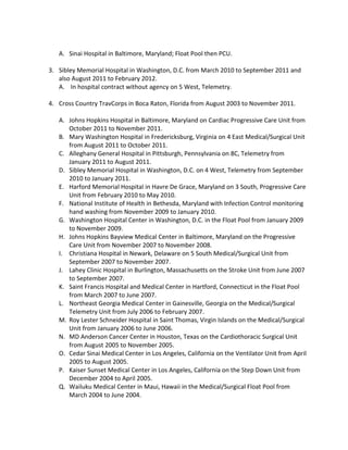 A. Sinai Hospital in Baltimore, Maryland; Float Pool then PCU.
3. Sibley Memorial Hospital in Washington, D.C. from March 2010 to September 2011 and
also August 2011 to February 2012.
A. In hospital contract without agency on 5 West, Telemetry.
4. Cross Country TravCorps in Boca Raton, Florida from August 2003 to November 2011.
A. Johns Hopkins Hospital in Baltimore, Maryland on Cardiac Progressive Care Unit from
October 2011 to November 2011.
B. Mary Washington Hospital in Fredericksburg, Virginia on 4 East Medical/Surgical Unit
from August 2011 to October 2011.
C. Alleghany General Hospital in Pittsburgh, Pennsylvania on 8C, Telemetry from
January 2011 to August 2011.
D. Sibley Memorial Hospital in Washington, D.C. on 4 West, Telemetry from September
2010 to January 2011.
E. Harford Memorial Hospital in Havre De Grace, Maryland on 3 South, Progressive Care
Unit from February 2010 to May 2010.
F. National Institute of Health in Bethesda, Maryland with Infection Control monitoring
hand washing from November 2009 to January 2010.
G. Washington Hospital Center in Washington, D.C. in the Float Pool from January 2009
to November 2009.
H. Johns Hopkins Bayview Medical Center in Baltimore, Maryland on the Progressive
Care Unit from November 2007 to November 2008.
I. Christiana Hospital in Newark, Delaware on 5 South Medical/Surgical Unit from
September 2007 to November 2007.
J. Lahey Clinic Hospital in Burlington, Massachusetts on the Stroke Unit from June 2007
to September 2007.
K. Saint Francis Hospital and Medical Center in Hartford, Connecticut in the Float Pool
from March 2007 to June 2007.
L. Northeast Georgia Medical Center in Gainesville, Georgia on the Medical/Surgical
Telemetry Unit from July 2006 to February 2007.
M. Roy Lester Schneider Hospital in Saint Thomas, Virgin Islands on the Medical/Surgical
Unit from January 2006 to June 2006.
N. MD Anderson Cancer Center in Houston, Texas on the Cardiothoracic Surgical Unit
from August 2005 to November 2005.
O. Cedar Sinai Medical Center in Los Angeles, California on the Ventilator Unit from April
2005 to August 2005.
P. Kaiser Sunset Medical Center in Los Angeles, California on the Step Down Unit from
December 2004 to April 2005.
Q. Wailuku Medical Center in Maui, Hawaii in the Medical/Surgical Float Pool from
March 2004 to June 2004.
 
