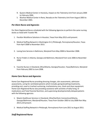 R. Queens Medical Center in Honolulu, Hawaii on the Telemetry Unit from January 2004
to February 2004.
S. Washoe Medical Center in Reno, Nevada on the Telemetry Unit from August 2003 to
December 2003.
Per Diem Nurse and Agencies
Per Diem Registered Nurse scheduled with the following Agencies to perform the same nursing
duties as listed with Traveler RN:
1. Parallon Workforce Solutions in Houston, Texas from May 2013 until present.
2. Medical Staffing Network in Washington D.C./Pittsburgh, Pennsylvania/Houston, Texas
from April 2008 to November 2013.
3. Loving Care Services in Baltimore, Maryland from May 2008 to November 2008.
4. Nurse Finders in Atlanta, Georgia and Baltimore, Maryland from June 2006 to November
2008.
5. Favorite Nurses in Cleveland, Ohio/Atlanta, Georgia/Houston, Texas/Baltimore, Maryland
from February 2002 to June 2008.
Home Care Nurse and Agencies
Home Care Registered Nurse providing dressing changes, skin assessments, admission
assessments, caring for ventilated patients which includes giving breathing treatments,
providing oral, nasal or tracheal suctioning, tracheostomy care, check and clean equipment.
Home Care Registered Nurse also providing assistance with activities of daily living, IV
medications and Total Parental Nutrition, and supervising developmentally delayed patients
with the following agencies:
1. Maxim Healthcare Services in Cleveland, Ohio/Hartford, Connecticut/Atlanta,
Georgia/Baltimore, Maryland/Houston, Texas from October 2003 to July 2008 then May
2013 until present.
2. Medical Staffing Network in Pittsburgh, Pennsylvania from June 2011 to August 2011.
Staff Registered Nurse
 