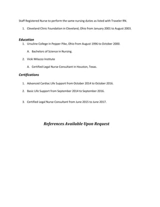 Staff Registered Nurse to perform the same nursing duties as listed with Traveler RN.
1. Cleveland Clinic Foundation in Cleveland, Ohio from January 2001 to August 2003.
Education
1. Ursuline College in Pepper Pike, Ohio from August 1996 to October 2000.
A. Bachelors of Science in Nursing.
2. Vicki Milazzo Institute
A. Certified Legal Nurse Consultant in Houston, Texas.
Certifications
1. Advanced Cardiac Life Support from October 2014 to October 2016.
2. Basic Life Support from September 2014 to September 2016.
3. Certified Legal Nurse Consultant from June 2015 to June 2017.
References Available Upon Request
 