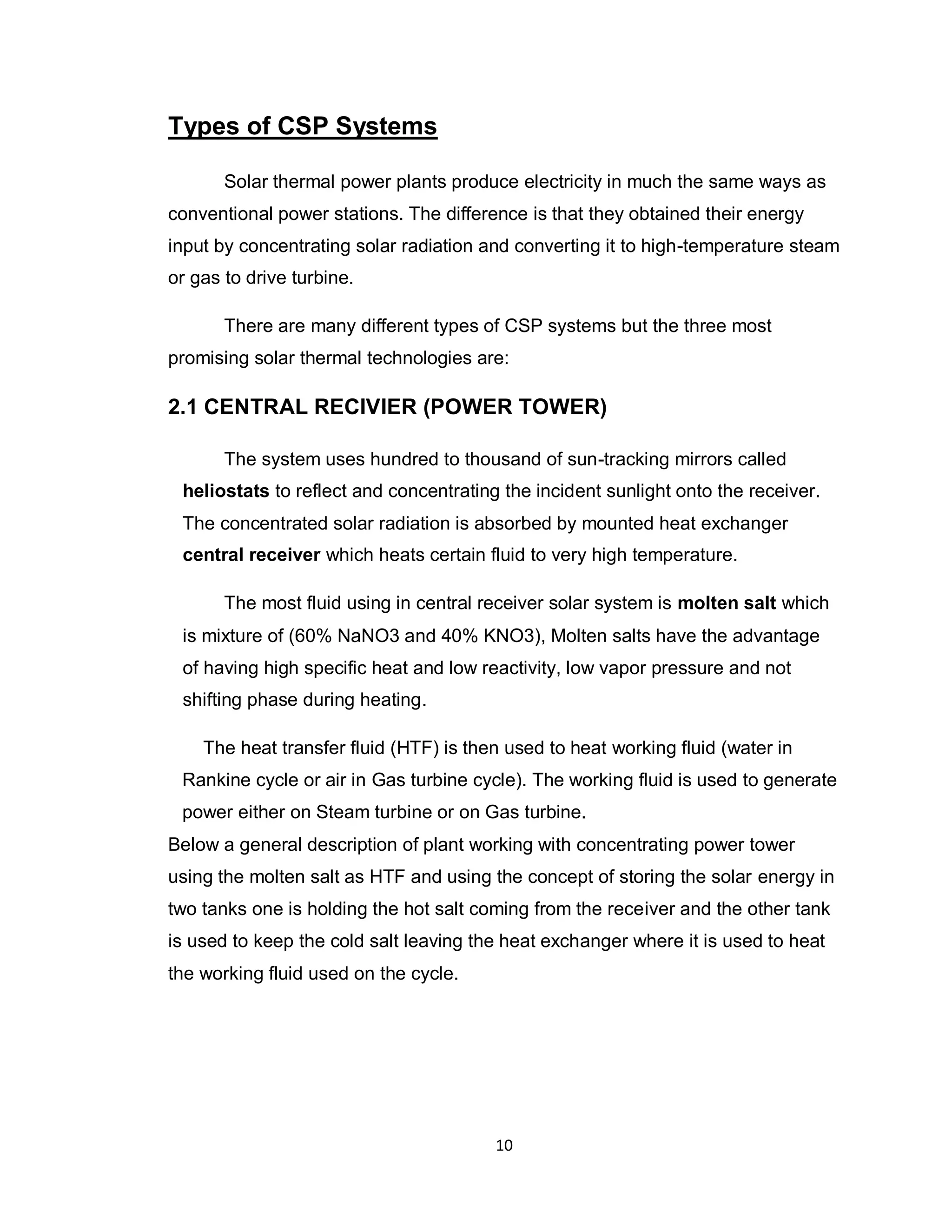 10
Types of CSP Systems
Solar thermal power plants produce electricity in much the same ways as
conventional power stations. The difference is that they obtained their energy
input by concentrating solar radiation and converting it to high-temperature steam
or gas to drive turbine.
There are many different types of CSP systems but the three most
promising solar thermal technologies are:
2.1 CENTRAL RECIVIER (POWER TOWER)
The system uses hundred to thousand of sun-tracking mirrors called
heliostats to reflect and concentrating the incident sunlight onto the receiver.
The concentrated solar radiation is absorbed by mounted heat exchanger
central receiver which heats certain fluid to very high temperature.
The most fluid using in central receiver solar system is molten salt which
is mixture of (60% NaNO3 and 40% KNO3), Molten salts have the advantage
of having high specific heat and low reactivity, low vapor pressure and not
shifting phase during heating.
The heat transfer fluid (HTF) is then used to heat working fluid (water in
Rankine cycle or air in Gas turbine cycle). The working fluid is used to generate
power either on Steam turbine or on Gas turbine.
Below a general description of plant working with concentrating power tower
using the molten salt as HTF and using the concept of storing the solar energy in
two tanks one is holding the hot salt coming from the receiver and the other tank
is used to keep the cold salt leaving the heat exchanger where it is used to heat
the working fluid used on the cycle.
 