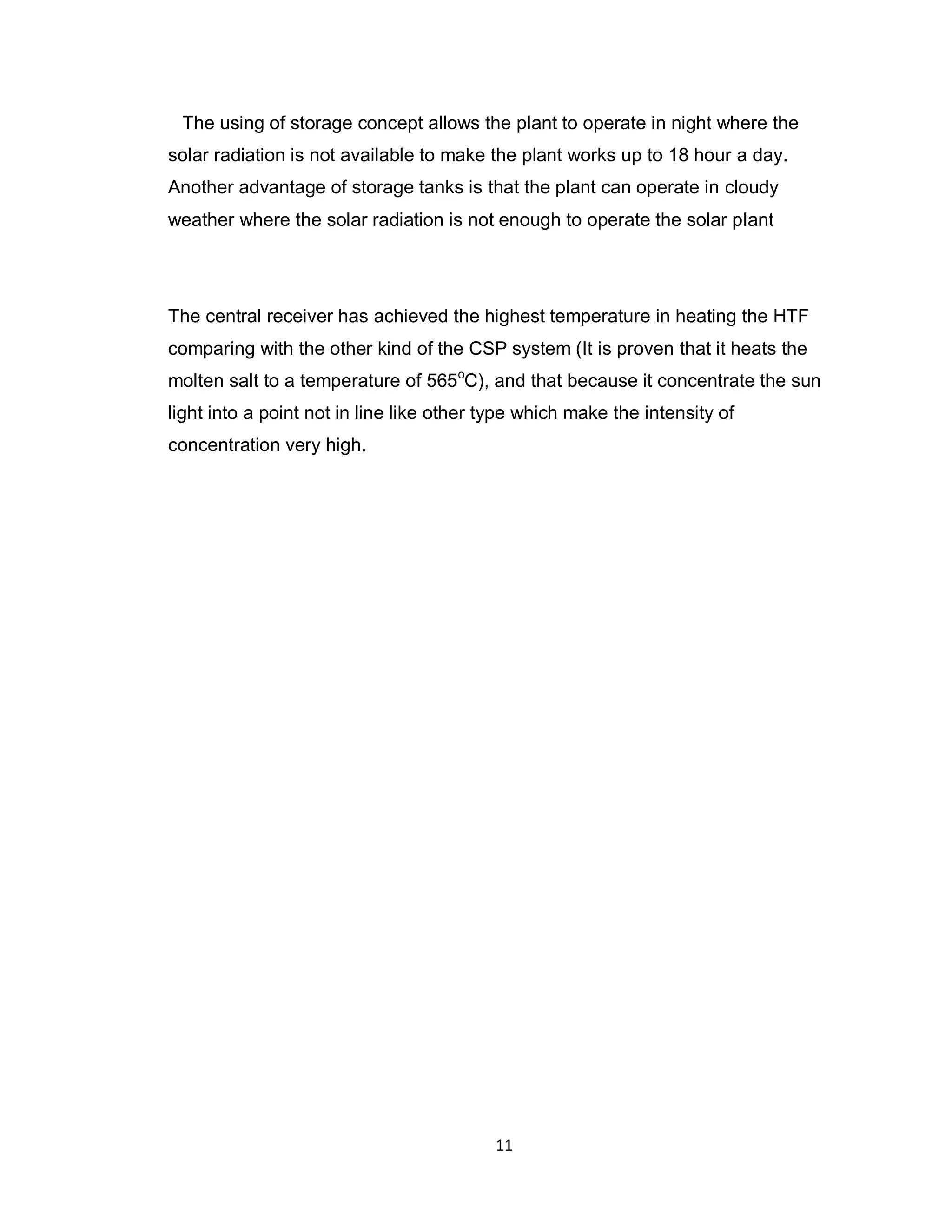 11
The using of storage concept allows the plant to operate in night where the
solar radiation is not available to make the plant works up to 18 hour a day.
Another advantage of storage tanks is that the plant can operate in cloudy
weather where the solar radiation is not enough to operate the solar plant
The central receiver has achieved the highest temperature in heating the HTF
comparing with the other kind of the CSP system (It is proven that it heats the
molten salt to a temperature of 565o
C), and that because it concentrate the sun
light into a point not in line like other type which make the intensity of
concentration very high.
 