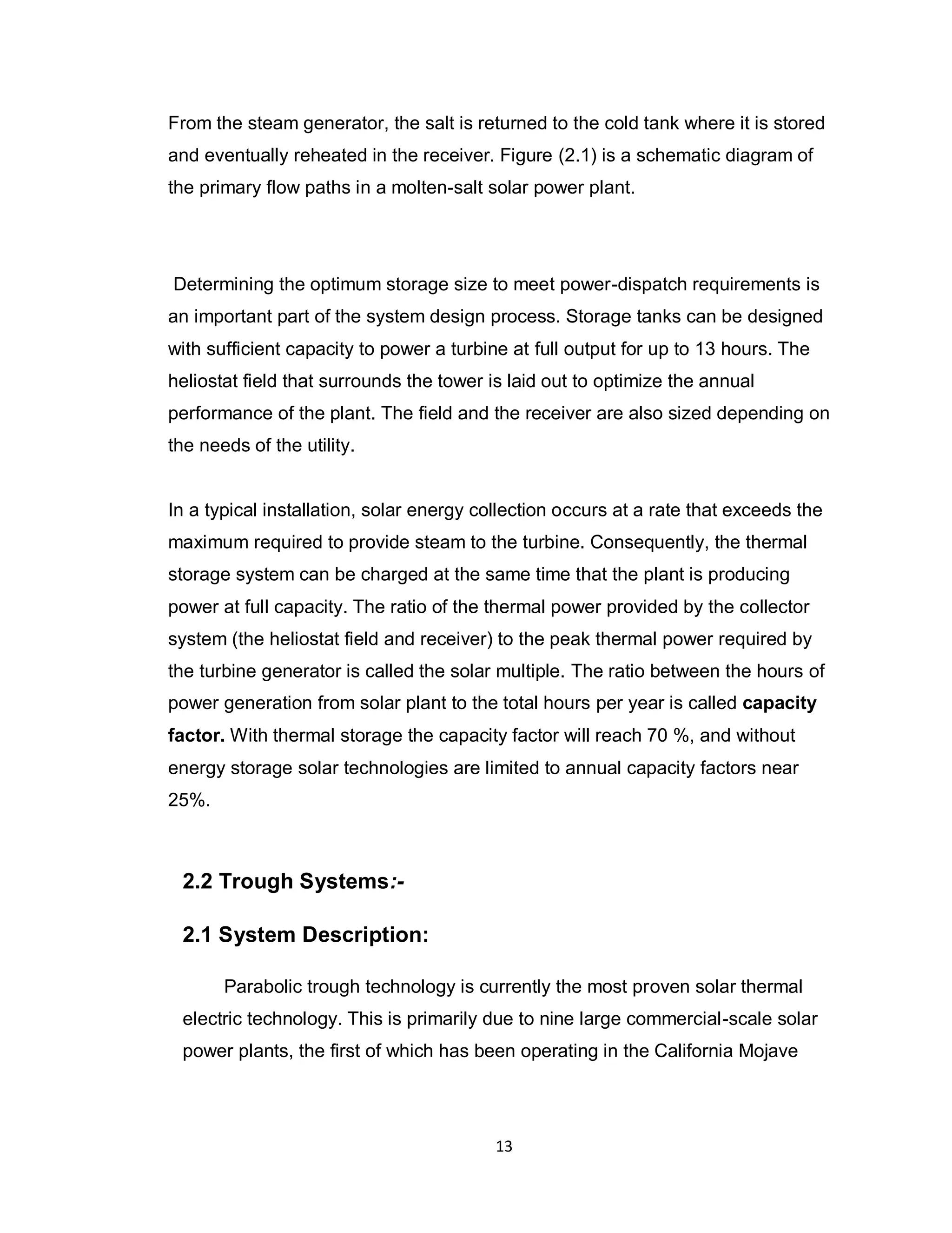 13
From the steam generator, the salt is returned to the cold tank where it is stored
and eventually reheated in the receiver. Figure (2.1) is a schematic diagram of
the primary flow paths in a molten-salt solar power plant.
Determining the optimum storage size to meet power-dispatch requirements is
an important part of the system design process. Storage tanks can be designed
with sufficient capacity to power a turbine at full output for up to 13 hours. The
heliostat field that surrounds the tower is laid out to optimize the annual
performance of the plant. The field and the receiver are also sized depending on
the needs of the utility.
In a typical installation, solar energy collection occurs at a rate that exceeds the
maximum required to provide steam to the turbine. Consequently, the thermal
storage system can be charged at the same time that the plant is producing
power at full capacity. The ratio of the thermal power provided by the collector
system (the heliostat field and receiver) to the peak thermal power required by
the turbine generator is called the solar multiple. The ratio between the hours of
power generation from solar plant to the total hours per year is called capacity
factor. With thermal storage the capacity factor will reach 70 %, and without
energy storage solar technologies are limited to annual capacity factors near
25%.
2.2 Trough Systems:-
2.1 System Description:
Parabolic trough technology is currently the most proven solar thermal
electric technology. This is primarily due to nine large commercial-scale solar
power plants, the first of which has been operating in the California Mojave
 