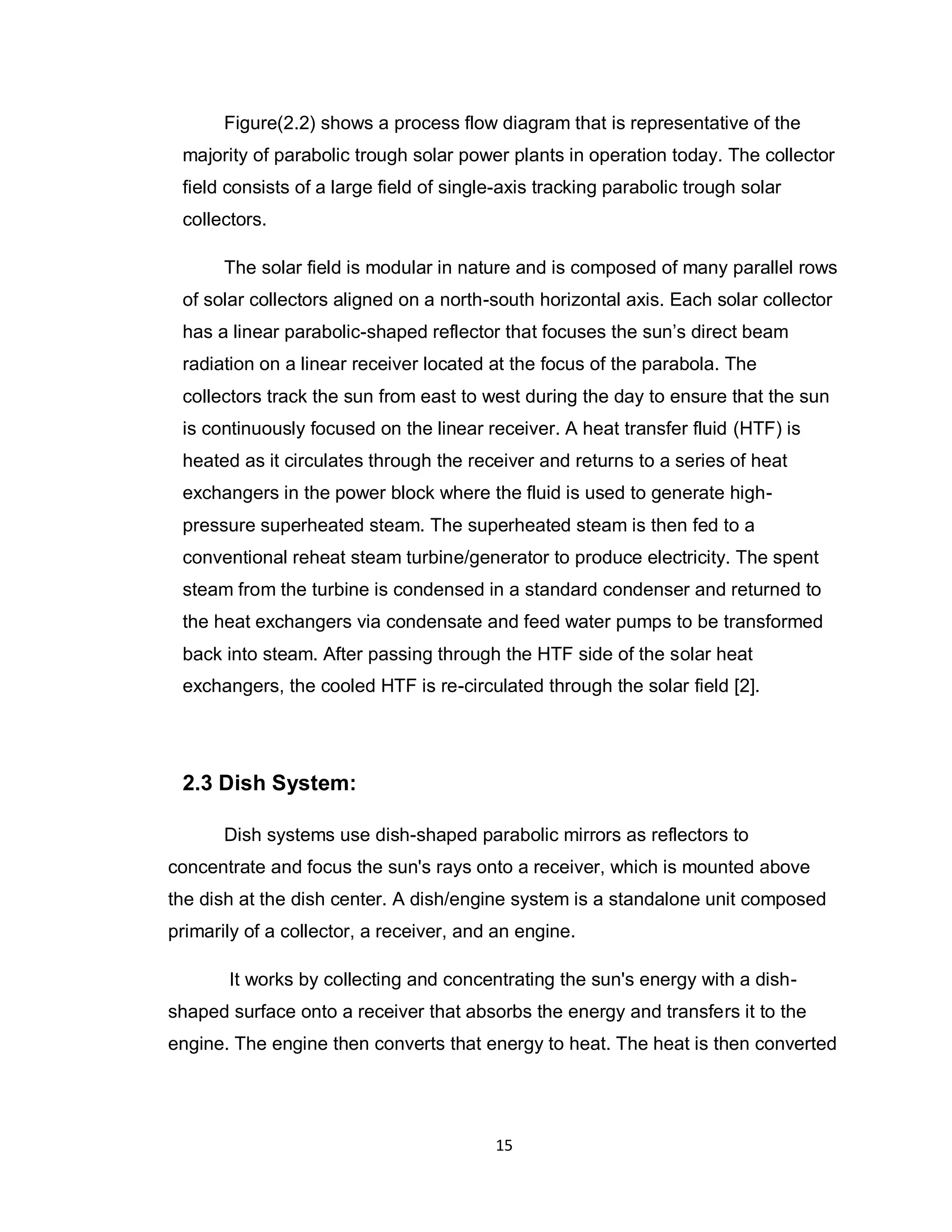 15
Figure(2.2) shows a process flow diagram that is representative of the
majority of parabolic trough solar power plants in operation today. The collector
field consists of a large field of single-axis tracking parabolic trough solar
collectors.
The solar field is modular in nature and is composed of many parallel rows
of solar collectors aligned on a north-south horizontal axis. Each solar collector
has a linear parabolic-shaped reflector that focuses the sun’s direct beam
radiation on a linear receiver located at the focus of the parabola. The
collectors track the sun from east to west during the day to ensure that the sun
is continuously focused on the linear receiver. A heat transfer fluid (HTF) is
heated as it circulates through the receiver and returns to a series of heat
exchangers in the power block where the fluid is used to generate high-
pressure superheated steam. The superheated steam is then fed to a
conventional reheat steam turbine/generator to produce electricity. The spent
steam from the turbine is condensed in a standard condenser and returned to
the heat exchangers via condensate and feed water pumps to be transformed
back into steam. After passing through the HTF side of the solar heat
exchangers, the cooled HTF is re-circulated through the solar field [2].
2.3 Dish System:
Dish systems use dish-shaped parabolic mirrors as reflectors to
concentrate and focus the sun's rays onto a receiver, which is mounted above
the dish at the dish center. A dish/engine system is a standalone unit composed
primarily of a collector, a receiver, and an engine.
It works by collecting and concentrating the sun's energy with a dish-
shaped surface onto a receiver that absorbs the energy and transfers it to the
engine. The engine then converts that energy to heat. The heat is then converted
 