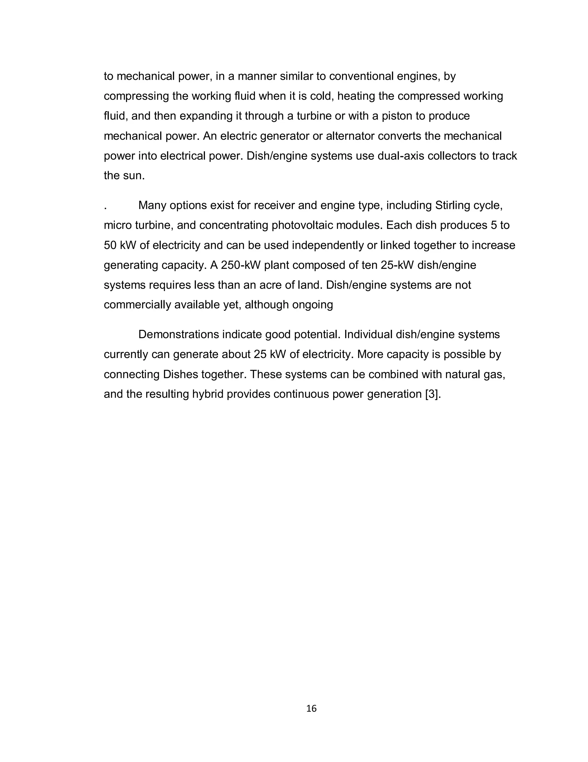 16
to mechanical power, in a manner similar to conventional engines, by
compressing the working fluid when it is cold, heating the compressed working
fluid, and then expanding it through a turbine or with a piston to produce
mechanical power. An electric generator or alternator converts the mechanical
power into electrical power. Dish/engine systems use dual-axis collectors to track
the sun.
. Many options exist for receiver and engine type, including Stirling cycle,
micro turbine, and concentrating photovoltaic modules. Each dish produces 5 to
50 kW of electricity and can be used independently or linked together to increase
generating capacity. A 250-kW plant composed of ten 25-kW dish/engine
systems requires less than an acre of land. Dish/engine systems are not
commercially available yet, although ongoing
Demonstrations indicate good potential. Individual dish/engine systems
currently can generate about 25 kW of electricity. More capacity is possible by
connecting Dishes together. These systems can be combined with natural gas,
and the resulting hybrid provides continuous power generation [3].
 