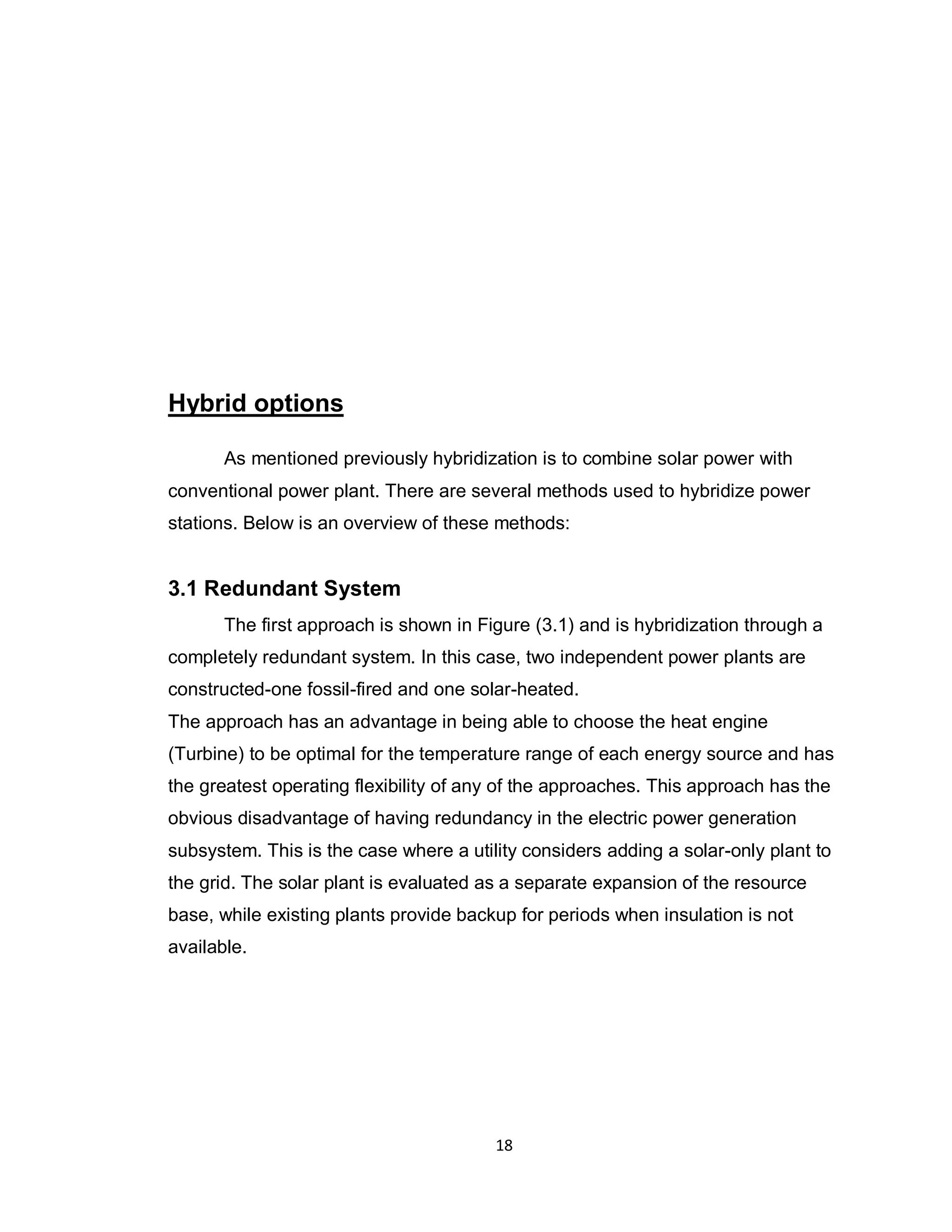 18
Hybrid options
As mentioned previously hybridization is to combine solar power with
conventional power plant. There are several methods used to hybridize power
stations. Below is an overview of these methods:
3.1 Redundant System
The first approach is shown in Figure (3.1) and is hybridization through a
completely redundant system. In this case, two independent power plants are
constructed-one fossil-fired and one solar-heated.
The approach has an advantage in being able to choose the heat engine
(Turbine) to be optimal for the temperature range of each energy source and has
the greatest operating flexibility of any of the approaches. This approach has the
obvious disadvantage of having redundancy in the electric power generation
subsystem. This is the case where a utility considers adding a solar-only plant to
the grid. The solar plant is evaluated as a separate expansion of the resource
base, while existing plants provide backup for periods when insulation is not
available.
 