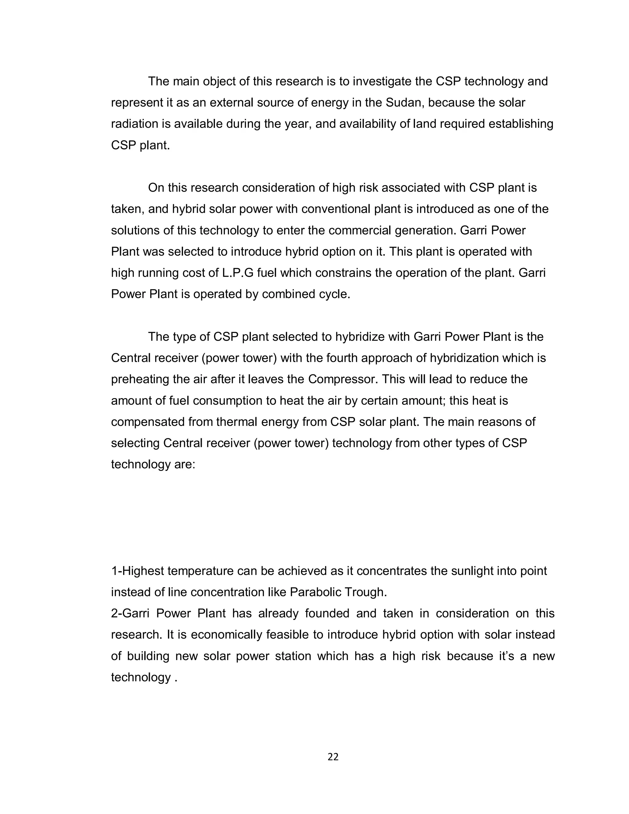 22
The main object of this research is to investigate the CSP technology and
represent it as an external source of energy in the Sudan, because the solar
radiation is available during the year, and availability of land required establishing
CSP plant.
On this research consideration of high risk associated with CSP plant is
taken, and hybrid solar power with conventional plant is introduced as one of the
solutions of this technology to enter the commercial generation. Garri Power
Plant was selected to introduce hybrid option on it. This plant is operated with
high running cost of L.P.G fuel which constrains the operation of the plant. Garri
Power Plant is operated by combined cycle.
The type of CSP plant selected to hybridize with Garri Power Plant is the
Central receiver (power tower) with the fourth approach of hybridization which is
preheating the air after it leaves the Compressor. This will lead to reduce the
amount of fuel consumption to heat the air by certain amount; this heat is
compensated from thermal energy from CSP solar plant. The main reasons of
selecting Central receiver (power tower) technology from other types of CSP
technology are:
1-Highest temperature can be achieved as it concentrates the sunlight into point
instead of line concentration like Parabolic Trough.
2-Garri Power Plant has already founded and taken in consideration on this
research. It is economically feasible to introduce hybrid option with solar instead
of building new solar power station which has a high risk because it’s a new
technology .
 