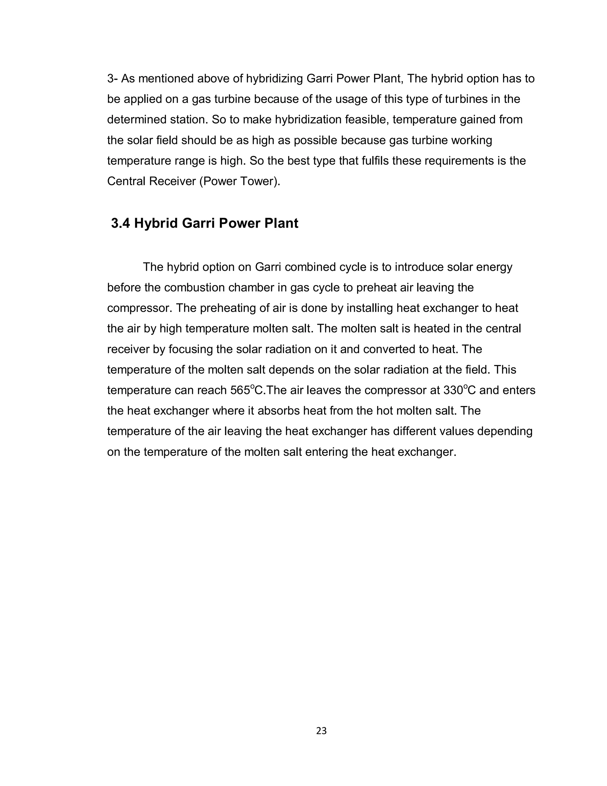 23
3- As mentioned above of hybridizing Garri Power Plant, The hybrid option has to
be applied on a gas turbine because of the usage of this type of turbines in the
determined station. So to make hybridization feasible, temperature gained from
the solar field should be as high as possible because gas turbine working
temperature range is high. So the best type that fulfils these requirements is the
Central Receiver (Power Tower).
3.4 Hybrid Garri Power Plant
The hybrid option on Garri combined cycle is to introduce solar energy
before the combustion chamber in gas cycle to preheat air leaving the
compressor. The preheating of air is done by installing heat exchanger to heat
the air by high temperature molten salt. The molten salt is heated in the central
receiver by focusing the solar radiation on it and converted to heat. The
temperature of the molten salt depends on the solar radiation at the field. This
temperature can reach 565o
C.The air leaves the compressor at 330o
C and enters
the heat exchanger where it absorbs heat from the hot molten salt. The
temperature of the air leaving the heat exchanger has different values depending
on the temperature of the molten salt entering the heat exchanger.
 