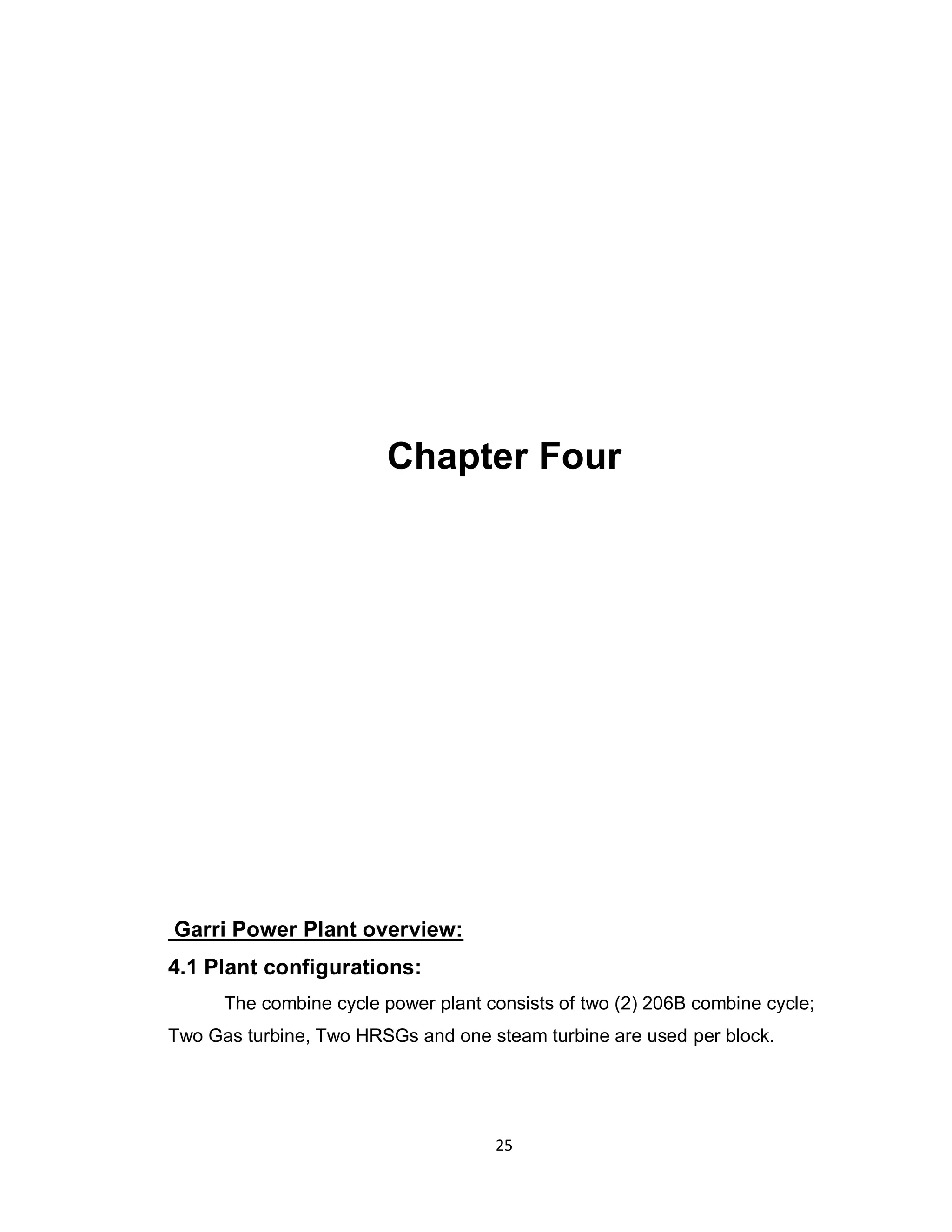 25
Chapter Four
Garri Power Plant overview:
4.1 Plant configurations:
The combine cycle power plant consists of two (2) 206B combine cycle;
Two Gas turbine, Two HRSGs and one steam turbine are used per block.
 