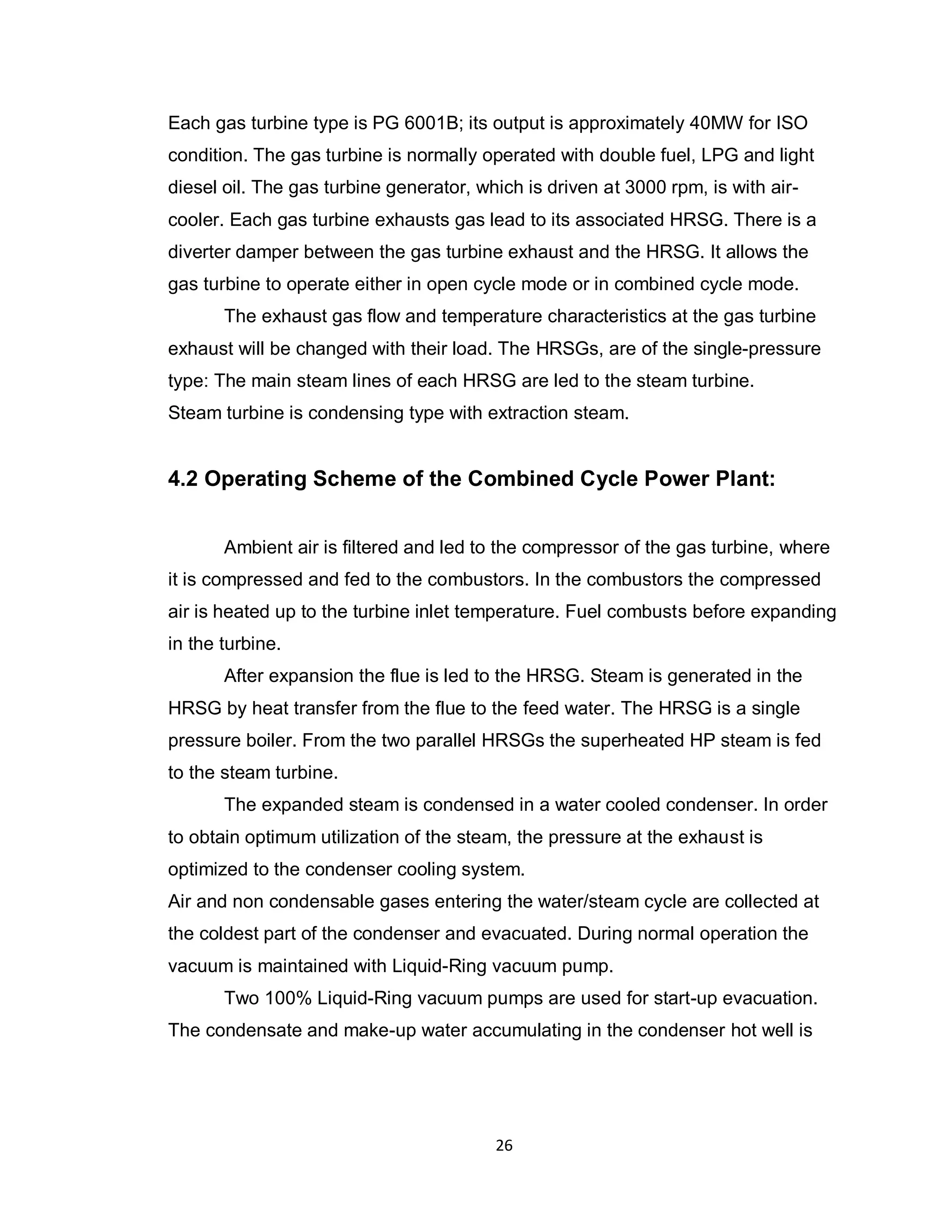 26
Each gas turbine type is PG 6001B; its output is approximately 40MW for ISO
condition. The gas turbine is normally operated with double fuel, LPG and light
diesel oil. The gas turbine generator, which is driven at 3000 rpm, is with air-
cooler. Each gas turbine exhausts gas lead to its associated HRSG. There is a
diverter damper between the gas turbine exhaust and the HRSG. It allows the
gas turbine to operate either in open cycle mode or in combined cycle mode.
The exhaust gas flow and temperature characteristics at the gas turbine
exhaust will be changed with their load. The HRSGs, are of the single-pressure
type: The main steam lines of each HRSG are led to the steam turbine.
Steam turbine is condensing type with extraction steam.
4.2 Operating Scheme of the Combined Cycle Power Plant:
Ambient air is filtered and led to the compressor of the gas turbine, where
it is compressed and fed to the combustors. In the combustors the compressed
air is heated up to the turbine inlet temperature. Fuel combusts before expanding
in the turbine.
After expansion the flue is led to the HRSG. Steam is generated in the
HRSG by heat transfer from the flue to the feed water. The HRSG is a single
pressure boiler. From the two parallel HRSGs the superheated HP steam is fed
to the steam turbine.
The expanded steam is condensed in a water cooled condenser. In order
to obtain optimum utilization of the steam, the pressure at the exhaust is
optimized to the condenser cooling system.
Air and non condensable gases entering the water/steam cycle are collected at
the coldest part of the condenser and evacuated. During normal operation the
vacuum is maintained with Liquid-Ring vacuum pump.
Two 100% Liquid-Ring vacuum pumps are used for start-up evacuation.
The condensate and make-up water accumulating in the condenser hot well is
 