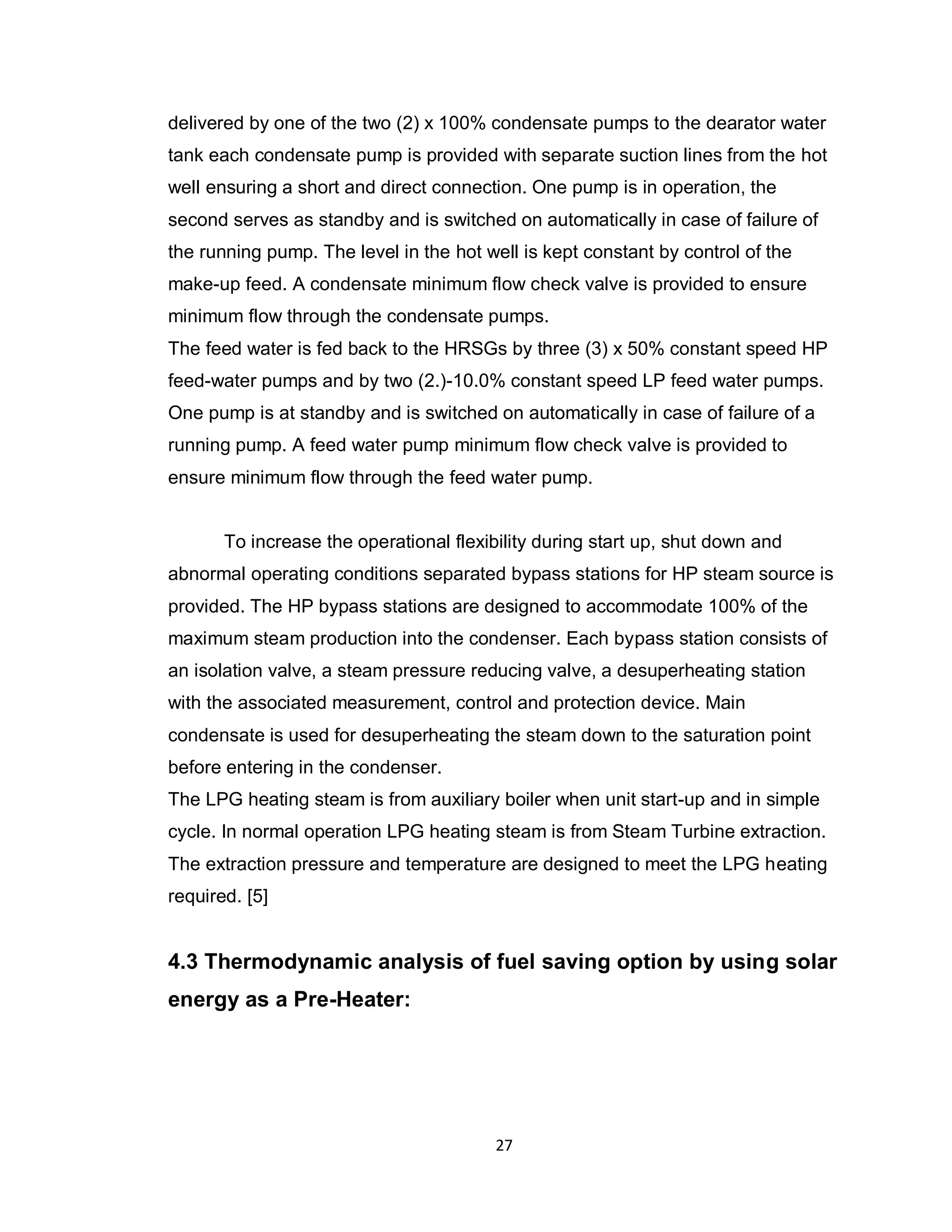 27
delivered by one of the two (2) x 100% condensate pumps to the dearator water
tank each condensate pump is provided with separate suction lines from the hot
well ensuring a short and direct connection. One pump is in operation, the
second serves as standby and is switched on automatically in case of failure of
the running pump. The level in the hot well is kept constant by control of the
make-up feed. A condensate minimum flow check valve is provided to ensure
minimum flow through the condensate pumps.
The feed water is fed back to the HRSGs by three (3) x 50% constant speed HP
feed-water pumps and by two (2.)-10.0% constant speed LP feed water pumps.
One pump is at standby and is switched on automatically in case of failure of a
running pump. A feed water pump minimum flow check valve is provided to
ensure minimum flow through the feed water pump.
To increase the operational flexibility during start up, shut down and
abnormal operating conditions separated bypass stations for HP steam source is
provided. The HP bypass stations are designed to accommodate 100% of the
maximum steam production into the condenser. Each bypass station consists of
an isolation valve, a steam pressure reducing valve, a desuperheating station
with the associated measurement, control and protection device. Main
condensate is used for desuperheating the steam down to the saturation point
before entering in the condenser.
The LPG heating steam is from auxiliary boiler when unit start-up and in simple
cycle. In normal operation LPG heating steam is from Steam Turbine extraction.
The extraction pressure and temperature are designed to meet the LPG heating
required. [5]
4.3 Thermodynamic analysis of fuel saving option by using solar
energy as a Pre-Heater:
 
