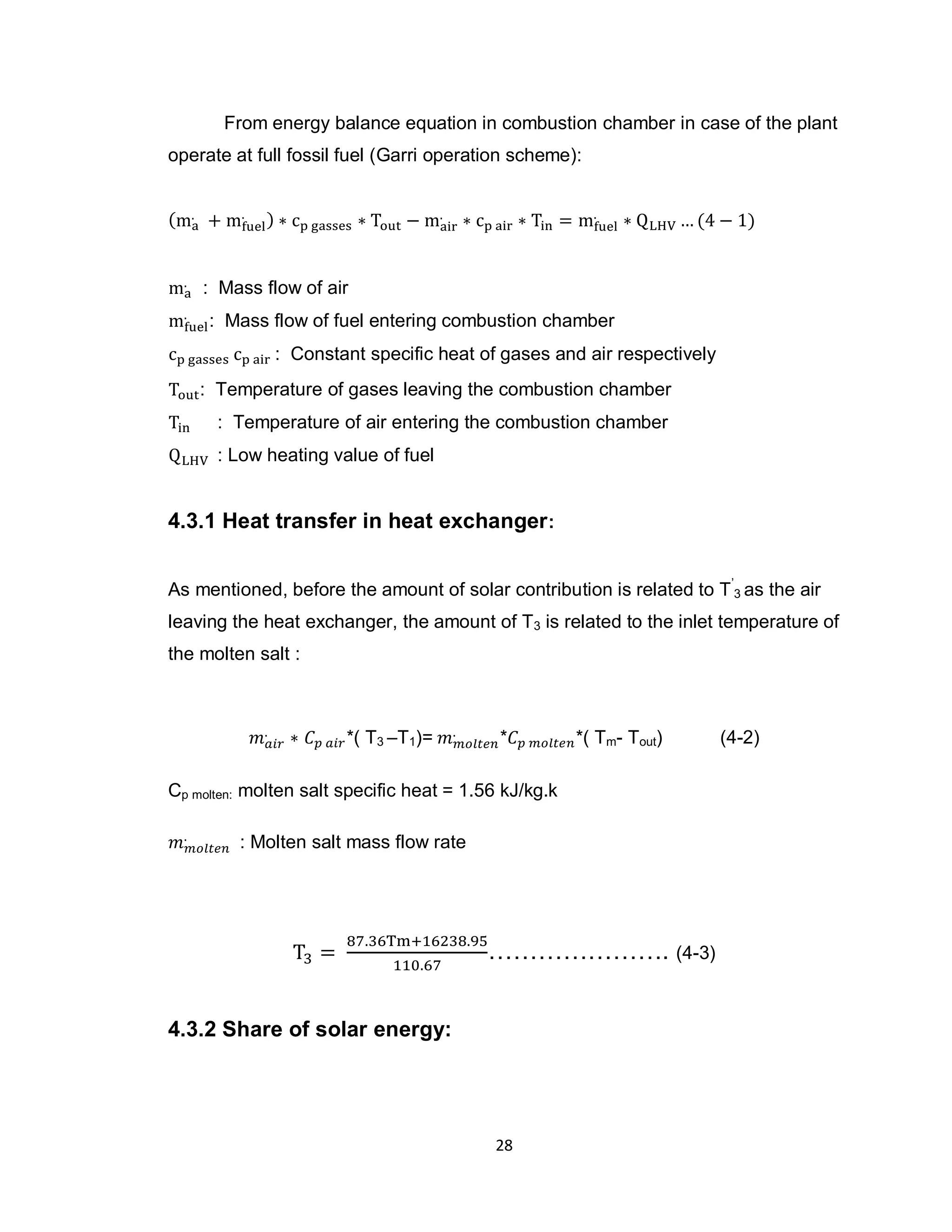 28
From energy balance equation in combustion chamber in case of the plant
operate at full fossil fuel (Garri operation scheme):
: Mass flow of air
: Mass flow of fuel entering combustion chamber
: Constant specific heat of gases and air respectively
: Temperature of gases leaving the combustion chamber
: Temperature of air entering the combustion chamber
: Low heating value of fuel
4.3.1 Heat transfer in heat exchanger:
As mentioned, before the amount of solar contribution is related to T’
3 as the air
leaving the heat exchanger, the amount of T3 is related to the inlet temperature of
the molten salt :
*( T3 –T1)= * *( Tm- Tout) (4-2)
Cp molten: molten salt specific heat = 1.56 kJ/kg.k
: Molten salt mass flow rate
…………………. (4-3)
4.3.2 Share of solar energy:
 
