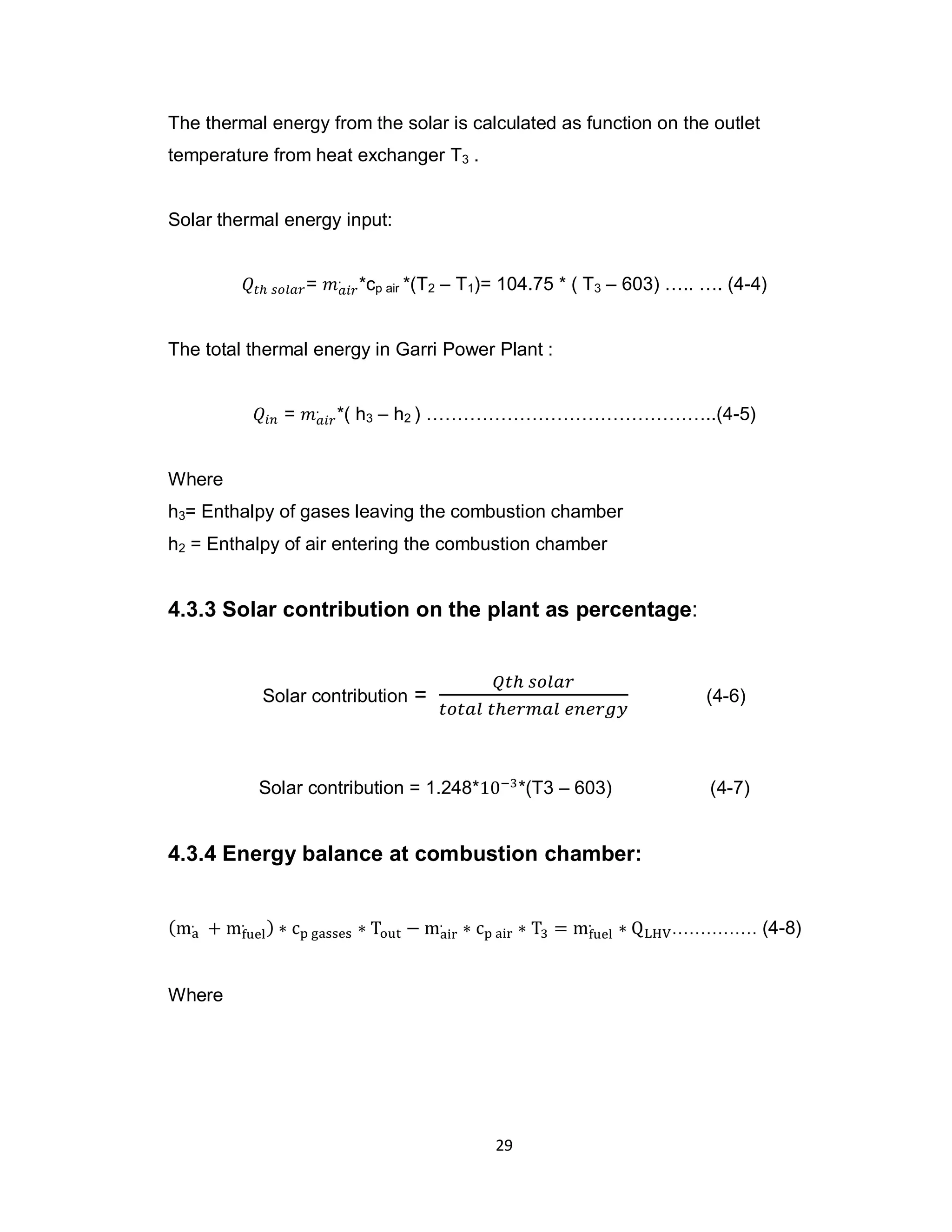 29
The thermal energy from the solar is calculated as function on the outlet
temperature from heat exchanger T3 .
Solar thermal energy input:
= *cp air *(T2 – T1)= 104.75 * ( T3 – 603) ….. …. (4-4)
The total thermal energy in Garri Power Plant :
= *( h3 – h2 ) ………………………………………..(4-5)
Where
h3= Enthalpy of gases leaving the combustion chamber
h2 = Enthalpy of air entering the combustion chamber
4.3.3 Solar contribution on the plant as percentage:
Solar contribution = (4-6)
Solar contribution = 1.248* *(T3 – 603) (4-7)
4.3.4 Energy balance at combustion chamber:
…………… (4-8)
Where
 