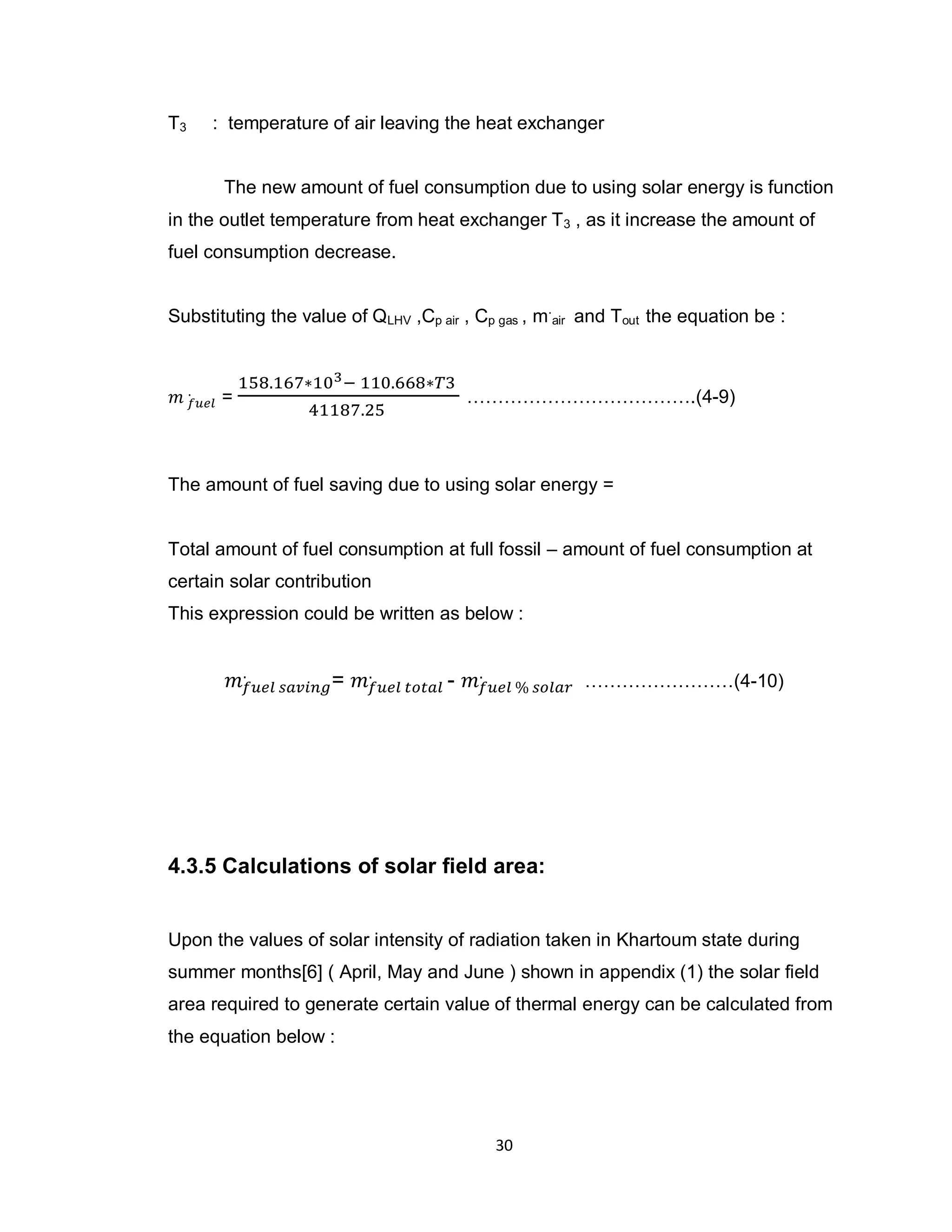 30
T3 : temperature of air leaving the heat exchanger
The new amount of fuel consumption due to using solar energy is function
in the outlet temperature from heat exchanger T3 , as it increase the amount of
fuel consumption decrease.
Substituting the value of QLHV ,Cp air , Cp gas , m.
air and Tout the equation be :
= ……………………………….(4-9)
The amount of fuel saving due to using solar energy =
Total amount of fuel consumption at full fossil – amount of fuel consumption at
certain solar contribution
This expression could be written as below :
= - ……………………(4-10)
4.3.5 Calculations of solar field area:
Upon the values of solar intensity of radiation taken in Khartoum state during
summer months[6] ( April, May and June ) shown in appendix (1) the solar field
area required to generate certain value of thermal energy can be calculated from
the equation below :
 