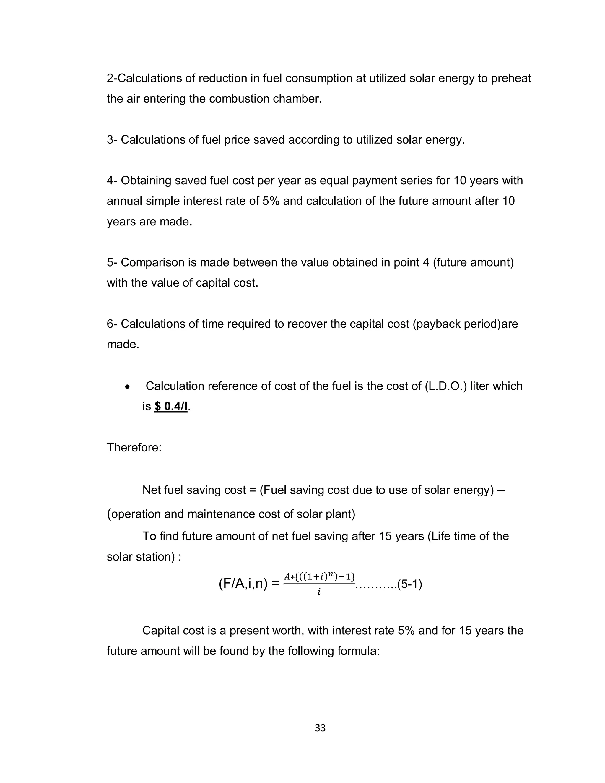 33
2-Calculations of reduction in fuel consumption at utilized solar energy to preheat
the air entering the combustion chamber.
3- Calculations of fuel price saved according to utilized solar energy.
4- Obtaining saved fuel cost per year as equal payment series for 10 years with
annual simple interest rate of 5% and calculation of the future amount after 10
years are made.
5- Comparison is made between the value obtained in point 4 (future amount)
with the value of capital cost.
6- Calculations of time required to recover the capital cost (payback period)are
made.
 Calculation reference of cost of the fuel is the cost of (L.D.O.) liter which
is $ 0.4/l.
Therefore:
Net fuel saving cost = (Fuel saving cost due to use of solar energy) –
(operation and maintenance cost of solar plant)
To find future amount of net fuel saving after 15 years (Life time of the
solar station) :
(F/A,i,n) = ………..(5-1)
Capital cost is a present worth, with interest rate 5% and for 15 years the
future amount will be found by the following formula:
 