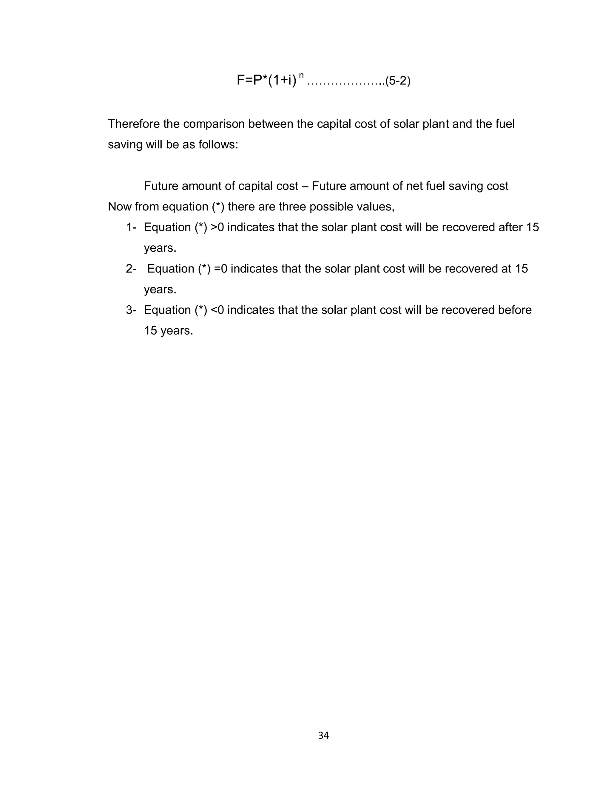 34
F=P*(1+i) n
………………..(5-2)
Therefore the comparison between the capital cost of solar plant and the fuel
saving will be as follows:
Future amount of capital cost – Future amount of net fuel saving cost
Now from equation (*) there are three possible values,
1- Equation (*) >0 indicates that the solar plant cost will be recovered after 15
years.
2- Equation (*) =0 indicates that the solar plant cost will be recovered at 15
years.
3- Equation (*) <0 indicates that the solar plant cost will be recovered before
15 years.
 