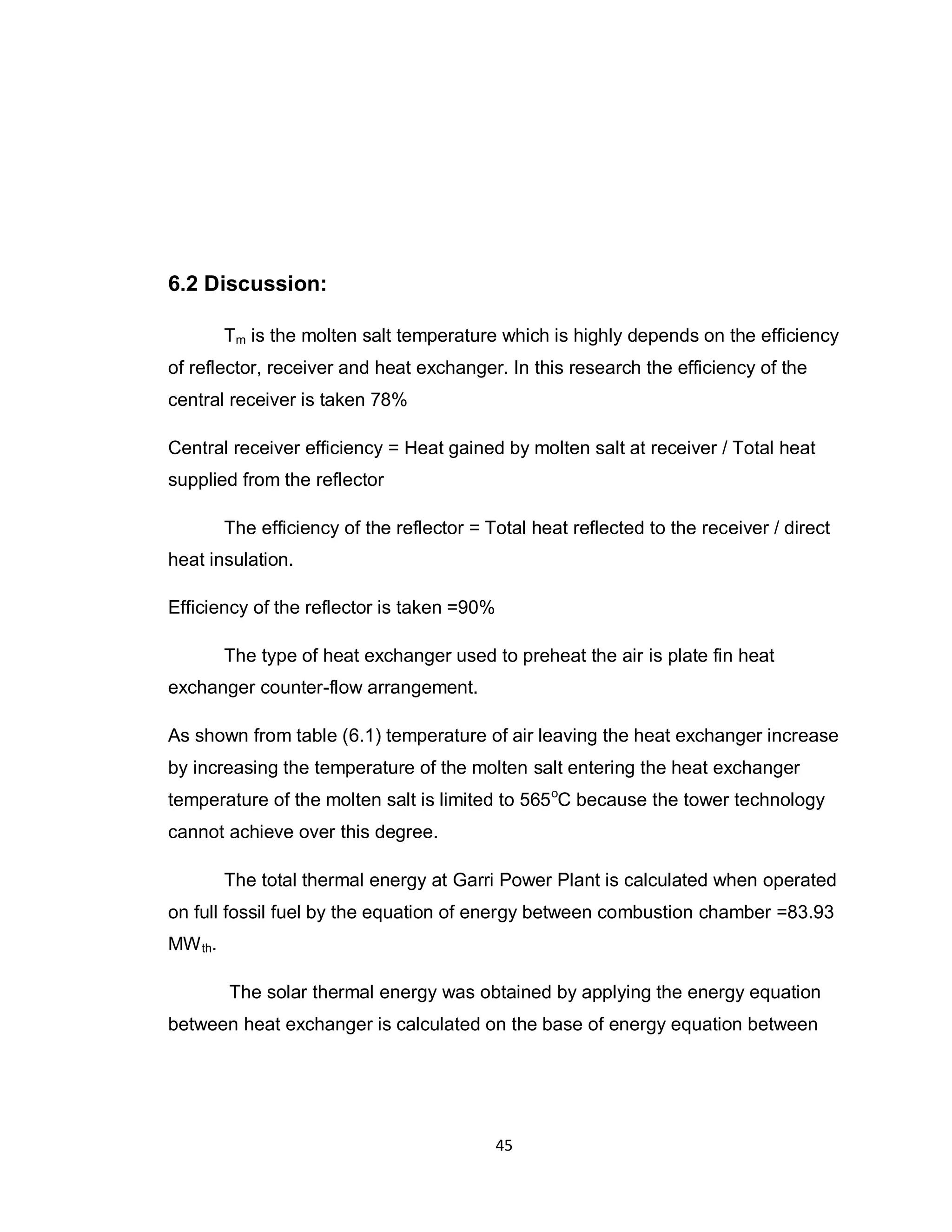 45
6.2 Discussion:
Tm is the molten salt temperature which is highly depends on the efficiency
of reflector, receiver and heat exchanger. In this research the efficiency of the
central receiver is taken 78%
Central receiver efficiency = Heat gained by molten salt at receiver / Total heat
supplied from the reflector
The efficiency of the reflector = Total heat reflected to the receiver / direct
heat insulation.
Efficiency of the reflector is taken =90%
The type of heat exchanger used to preheat the air is plate fin heat
exchanger counter-flow arrangement.
As shown from table (6.1) temperature of air leaving the heat exchanger increase
by increasing the temperature of the molten salt entering the heat exchanger
temperature of the molten salt is limited to 565o
C because the tower technology
cannot achieve over this degree.
The total thermal energy at Garri Power Plant is calculated when operated
on full fossil fuel by the equation of energy between combustion chamber =83.93
MWth.
The solar thermal energy was obtained by applying the energy equation
between heat exchanger is calculated on the base of energy equation between
 