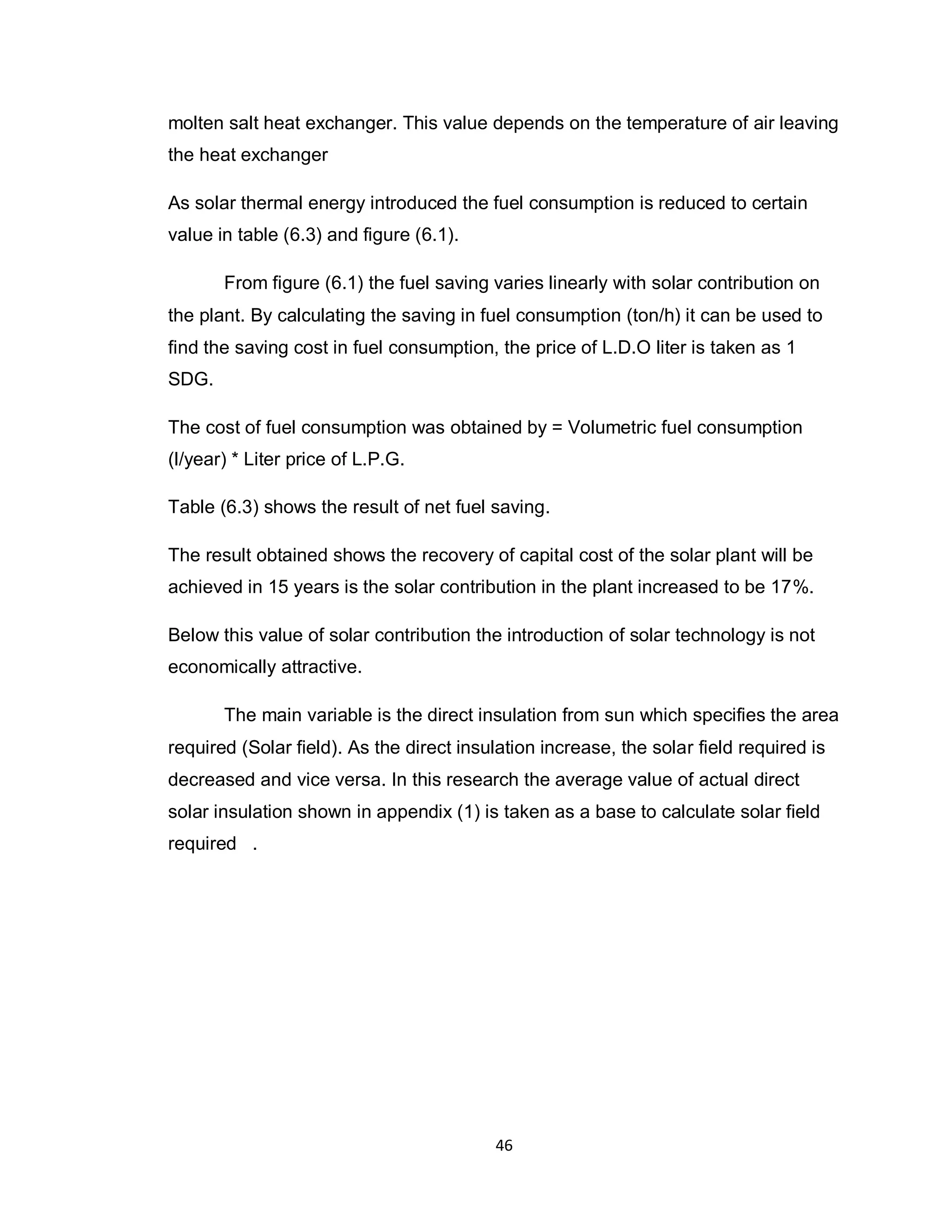 46
molten salt heat exchanger. This value depends on the temperature of air leaving
the heat exchanger
As solar thermal energy introduced the fuel consumption is reduced to certain
value in table (6.3) and figure (6.1).
From figure (6.1) the fuel saving varies linearly with solar contribution on
the plant. By calculating the saving in fuel consumption (ton/h) it can be used to
find the saving cost in fuel consumption, the price of L.D.O liter is taken as 1
SDG.
The cost of fuel consumption was obtained by = Volumetric fuel consumption
(l/year) * Liter price of L.P.G.
Table (6.3) shows the result of net fuel saving.
The result obtained shows the recovery of capital cost of the solar plant will be
achieved in 15 years is the solar contribution in the plant increased to be 17%.
Below this value of solar contribution the introduction of solar technology is not
economically attractive.
The main variable is the direct insulation from sun which specifies the area
required (Solar field). As the direct insulation increase, the solar field required is
decreased and vice versa. In this research the average value of actual direct
solar insulation shown in appendix (1) is taken as a base to calculate solar field
required .
 