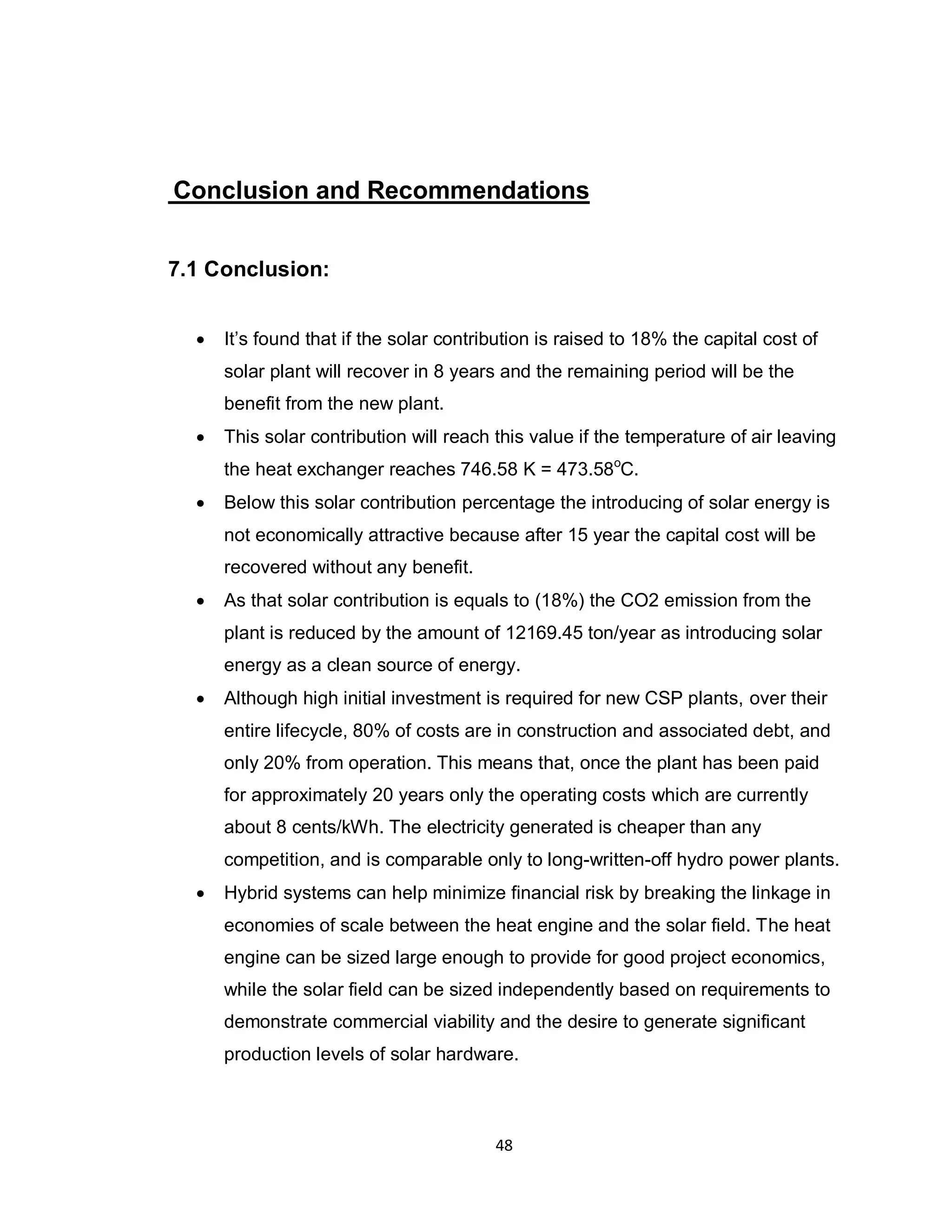 48
Conclusion and Recommendations
7.1 Conclusion:
 It’s found that if the solar contribution is raised to 18% the capital cost of
solar plant will recover in 8 years and the remaining period will be the
benefit from the new plant.
 This solar contribution will reach this value if the temperature of air leaving
the heat exchanger reaches 746.58 K = 473.58o
C.
 Below this solar contribution percentage the introducing of solar energy is
not economically attractive because after 15 year the capital cost will be
recovered without any benefit.
 As that solar contribution is equals to (18%) the CO2 emission from the
plant is reduced by the amount of 12169.45 ton/year as introducing solar
energy as a clean source of energy.
 Although high initial investment is required for new CSP plants, over their
entire lifecycle, 80% of costs are in construction and associated debt, and
only 20% from operation. This means that, once the plant has been paid
for approximately 20 years only the operating costs which are currently
about 8 cents/kWh. The electricity generated is cheaper than any
competition, and is comparable only to long-written-off hydro power plants.
 Hybrid systems can help minimize financial risk by breaking the linkage in
economies of scale between the heat engine and the solar field. The heat
engine can be sized large enough to provide for good project economics,
while the solar field can be sized independently based on requirements to
demonstrate commercial viability and the desire to generate significant
production levels of solar hardware.
 