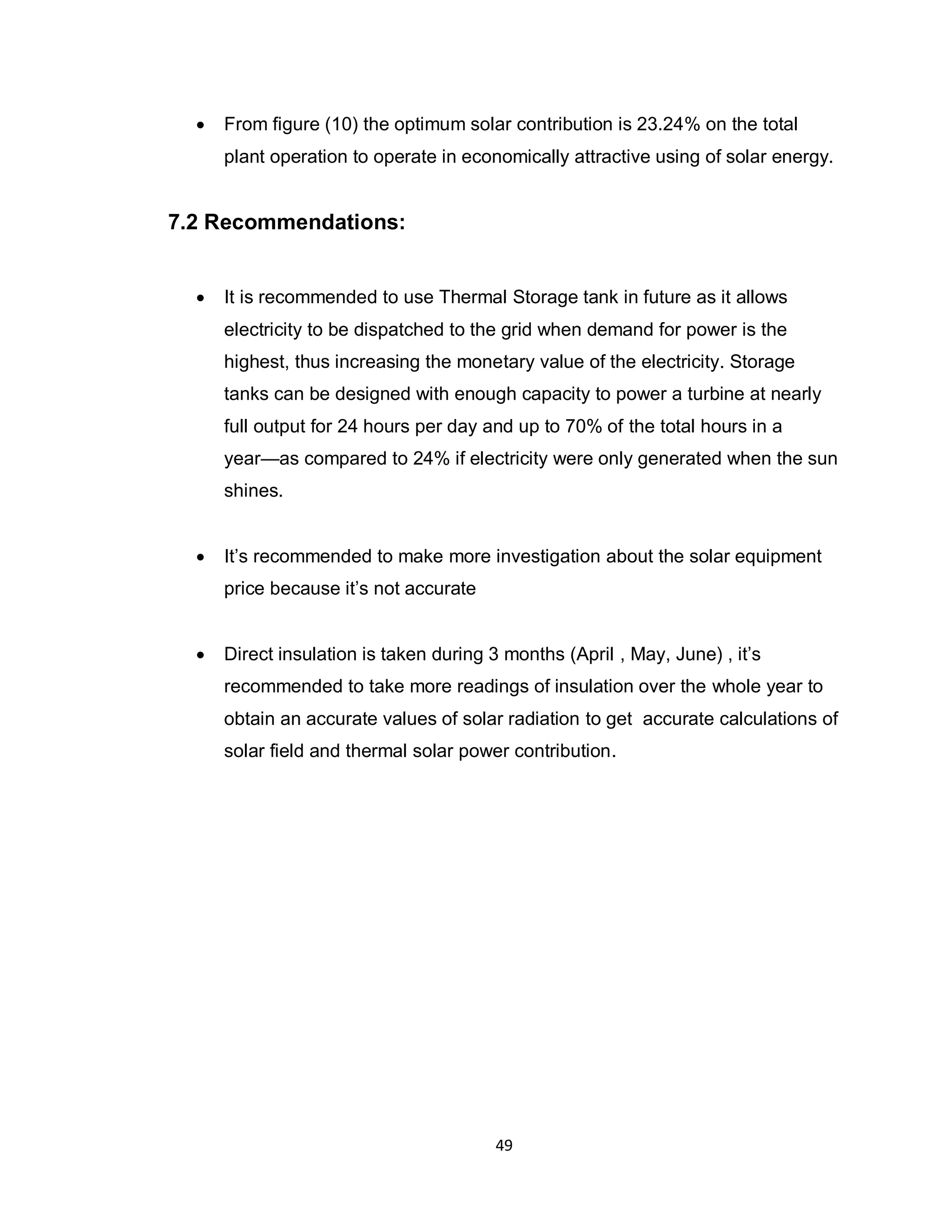 49
 From figure (10) the optimum solar contribution is 23.24% on the total
plant operation to operate in economically attractive using of solar energy.
7.2 Recommendations:
 It is recommended to use Thermal Storage tank in future as it allows
electricity to be dispatched to the grid when demand for power is the
highest, thus increasing the monetary value of the electricity. Storage
tanks can be designed with enough capacity to power a turbine at nearly
full output for 24 hours per day and up to 70% of the total hours in a
year—as compared to 24% if electricity were only generated when the sun
shines.
 It’s recommended to make more investigation about the solar equipment
price because it’s not accurate
 Direct insulation is taken during 3 months (April , May, June) , it’s
recommended to take more readings of insulation over the whole year to
obtain an accurate values of solar radiation to get accurate calculations of
solar field and thermal solar power contribution.
 