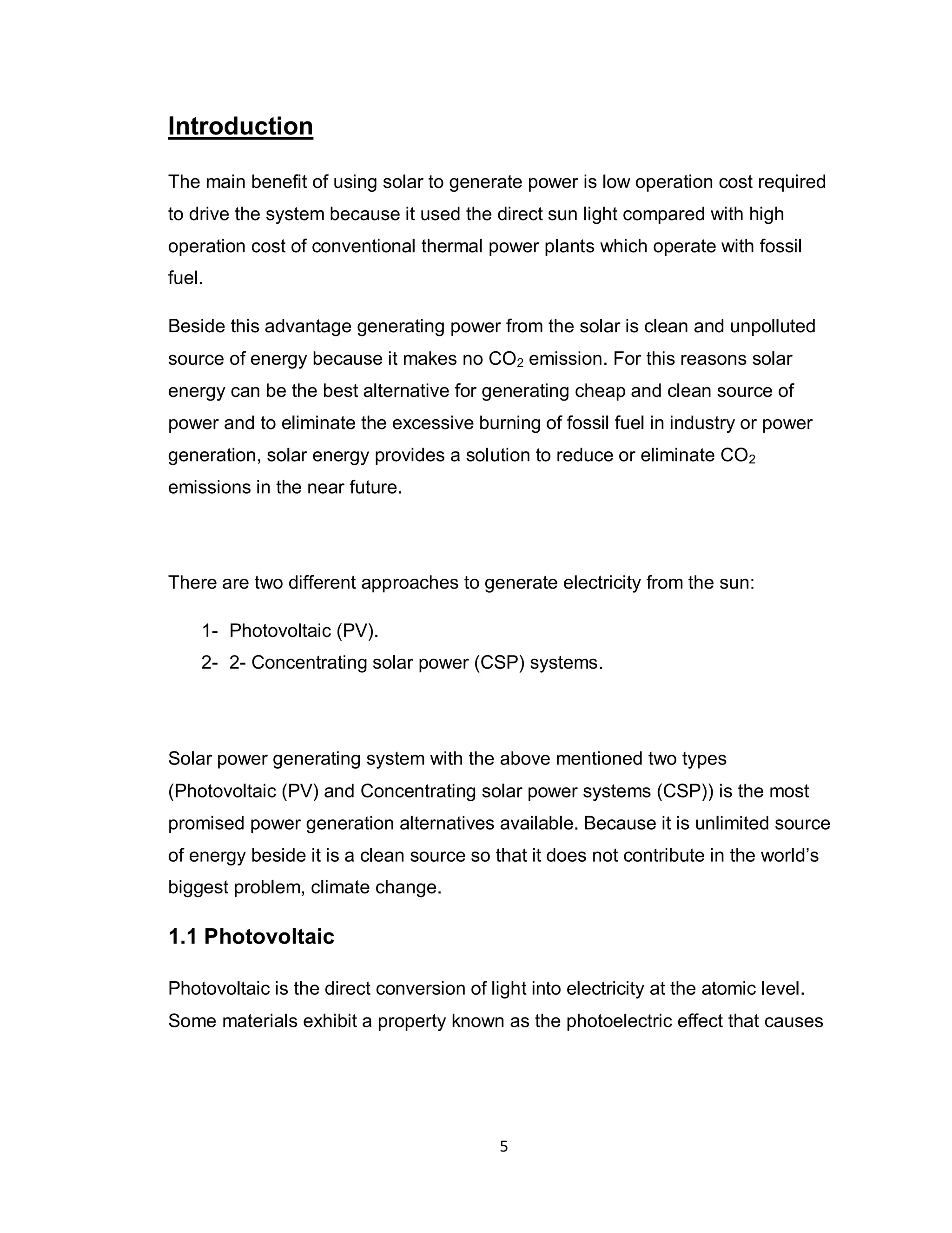 5
Introduction
The main benefit of using solar to generate power is low operation cost required
to drive the system because it used the direct sun light compared with high
operation cost of conventional thermal power plants which operate with fossil
fuel.
Beside this advantage generating power from the solar is clean and unpolluted
source of energy because it makes no CO2 emission. For this reasons solar
energy can be the best alternative for generating cheap and clean source of
power and to eliminate the excessive burning of fossil fuel in industry or power
generation, solar energy provides a solution to reduce or eliminate CO2
emissions in the near future.
There are two different approaches to generate electricity from the sun:
1- Photovoltaic (PV).
2- 2- Concentrating solar power (CSP) systems.
Solar power generating system with the above mentioned two types
(Photovoltaic (PV) and Concentrating solar power systems (CSP)) is the most
promised power generation alternatives available. Because it is unlimited source
of energy beside it is a clean source so that it does not contribute in the world’s
biggest problem, climate change.
1.1 Photovoltaic
Photovoltaic is the direct conversion of light into electricity at the atomic level.
Some materials exhibit a property known as the photoelectric effect that causes
 