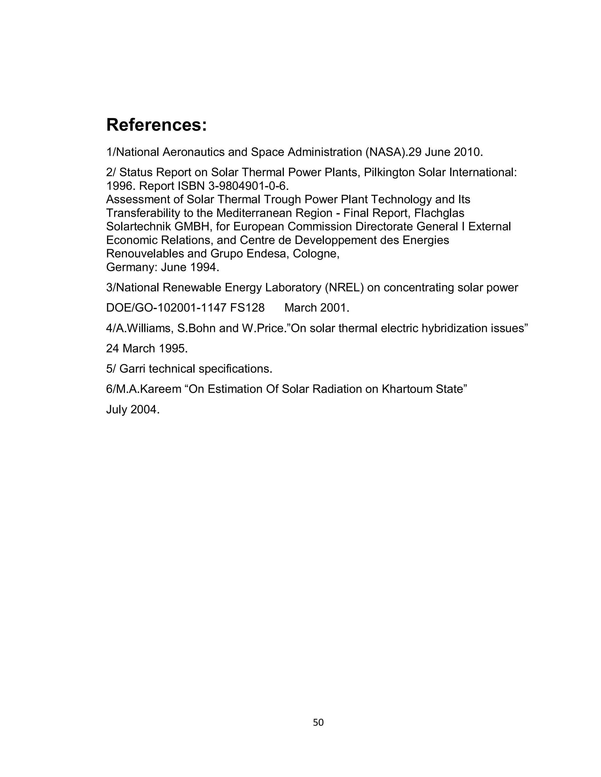 50
References:
1/National Aeronautics and Space Administration (NASA).29 June 2010.
2/ Status Report on Solar Thermal Power Plants, Pilkington Solar International:
1996. Report ISBN 3-9804901-0-6.
Assessment of Solar Thermal Trough Power Plant Technology and Its
Transferability to the Mediterranean Region - Final Report, Flachglas
Solartechnik GMBH, for European Commission Directorate General I External
Economic Relations, and Centre de Developpement des Energies
Renouvelables and Grupo Endesa, Cologne,
Germany: June 1994.
3/National Renewable Energy Laboratory (NREL) on concentrating solar power
DOE/GO-102001-1147 FS128 March 2001.
4/A.Williams, S.Bohn and W.Price.”On solar thermal electric hybridization issues”
24 March 1995.
5/ Garri technical specifications.
6/M.A.Kareem “On Estimation Of Solar Radiation on Khartoum State”
July 2004.
 