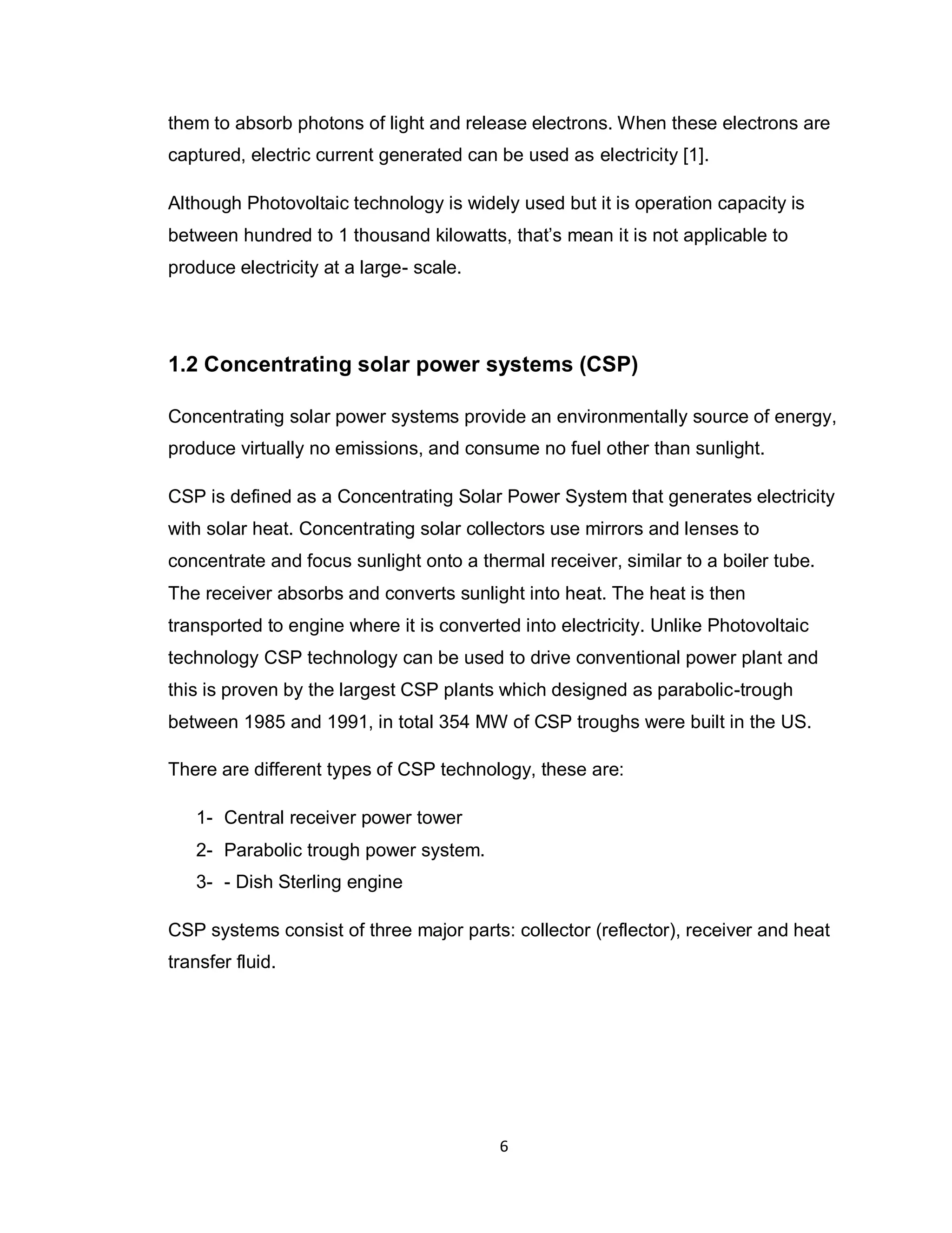 6
them to absorb photons of light and release electrons. When these electrons are
captured, electric current generated can be used as electricity [1].
Although Photovoltaic technology is widely used but it is operation capacity is
between hundred to 1 thousand kilowatts, that’s mean it is not applicable to
produce electricity at a large- scale.
1.2 Concentrating solar power systems (CSP)
Concentrating solar power systems provide an environmentally source of energy,
produce virtually no emissions, and consume no fuel other than sunlight.
CSP is defined as a Concentrating Solar Power System that generates electricity
with solar heat. Concentrating solar collectors use mirrors and lenses to
concentrate and focus sunlight onto a thermal receiver, similar to a boiler tube.
The receiver absorbs and converts sunlight into heat. The heat is then
transported to engine where it is converted into electricity. Unlike Photovoltaic
technology CSP technology can be used to drive conventional power plant and
this is proven by the largest CSP plants which designed as parabolic-trough
between 1985 and 1991, in total 354 MW of CSP troughs were built in the US.
There are different types of CSP technology, these are:
1- Central receiver power tower
2- Parabolic trough power system.
3- - Dish Sterling engine
CSP systems consist of three major parts: collector (reflector), receiver and heat
transfer fluid.
 