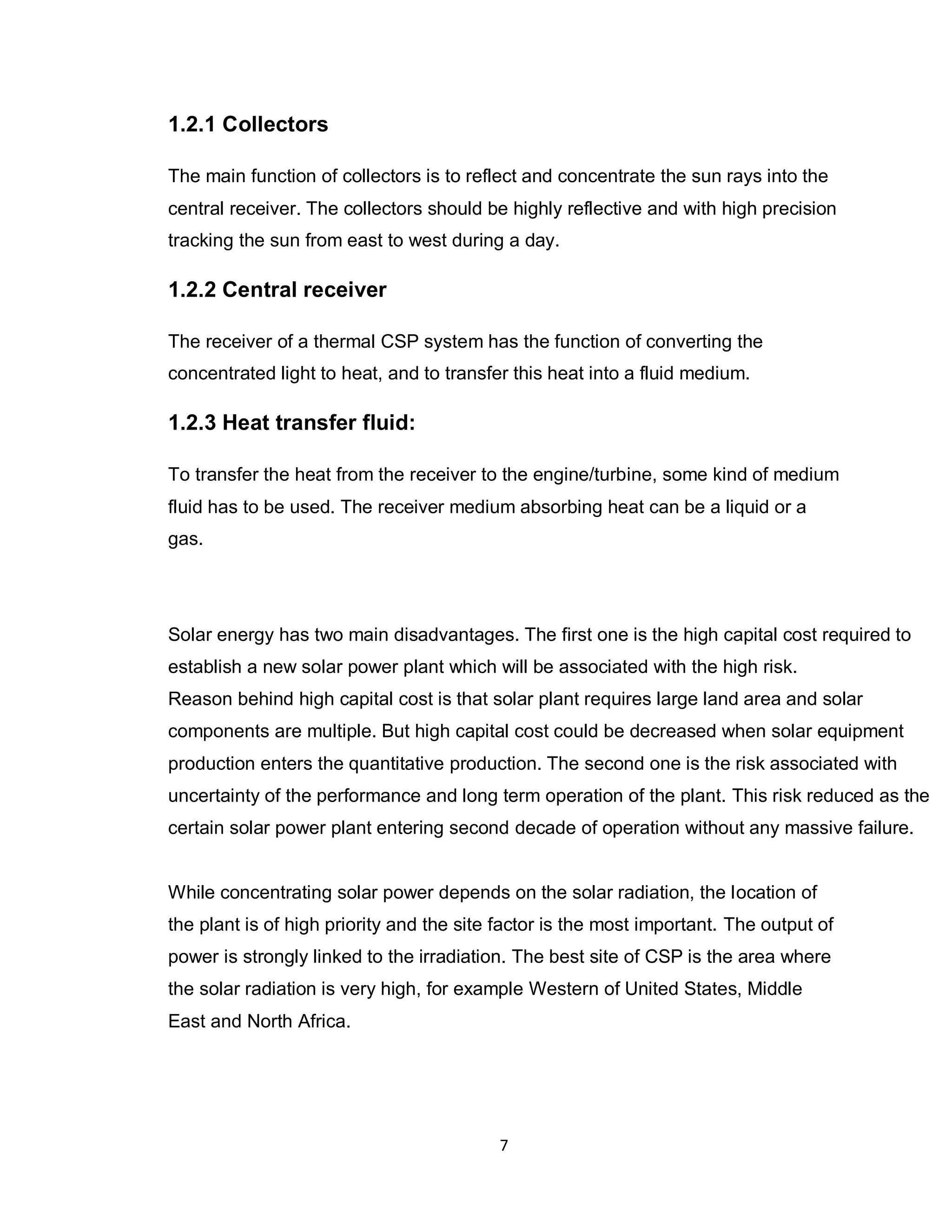 7
1.2.1 Collectors
The main function of collectors is to reflect and concentrate the sun rays into the
central receiver. The collectors should be highly reflective and with high precision
tracking the sun from east to west during a day.
1.2.2 Central receiver
The receiver of a thermal CSP system has the function of converting the
concentrated light to heat, and to transfer this heat into a fluid medium.
1.2.3 Heat transfer fluid:
To transfer the heat from the receiver to the engine/turbine, some kind of medium
fluid has to be used. The receiver medium absorbing heat can be a liquid or a
gas.
Solar energy has two main disadvantages. The first one is the high capital cost required to
establish a new solar power plant which will be associated with the high risk.
Reason behind high capital cost is that solar plant requires large land area and solar
components are multiple. But high capital cost could be decreased when solar equipment
production enters the quantitative production. The second one is the risk associated with
uncertainty of the performance and long term operation of the plant. This risk reduced as the
certain solar power plant entering second decade of operation without any massive failure.
While concentrating solar power depends on the solar radiation, the location of
the plant is of high priority and the site factor is the most important. The output of
power is strongly linked to the irradiation. The best site of CSP is the area where
the solar radiation is very high, for example Western of United States, Middle
East and North Africa.
 