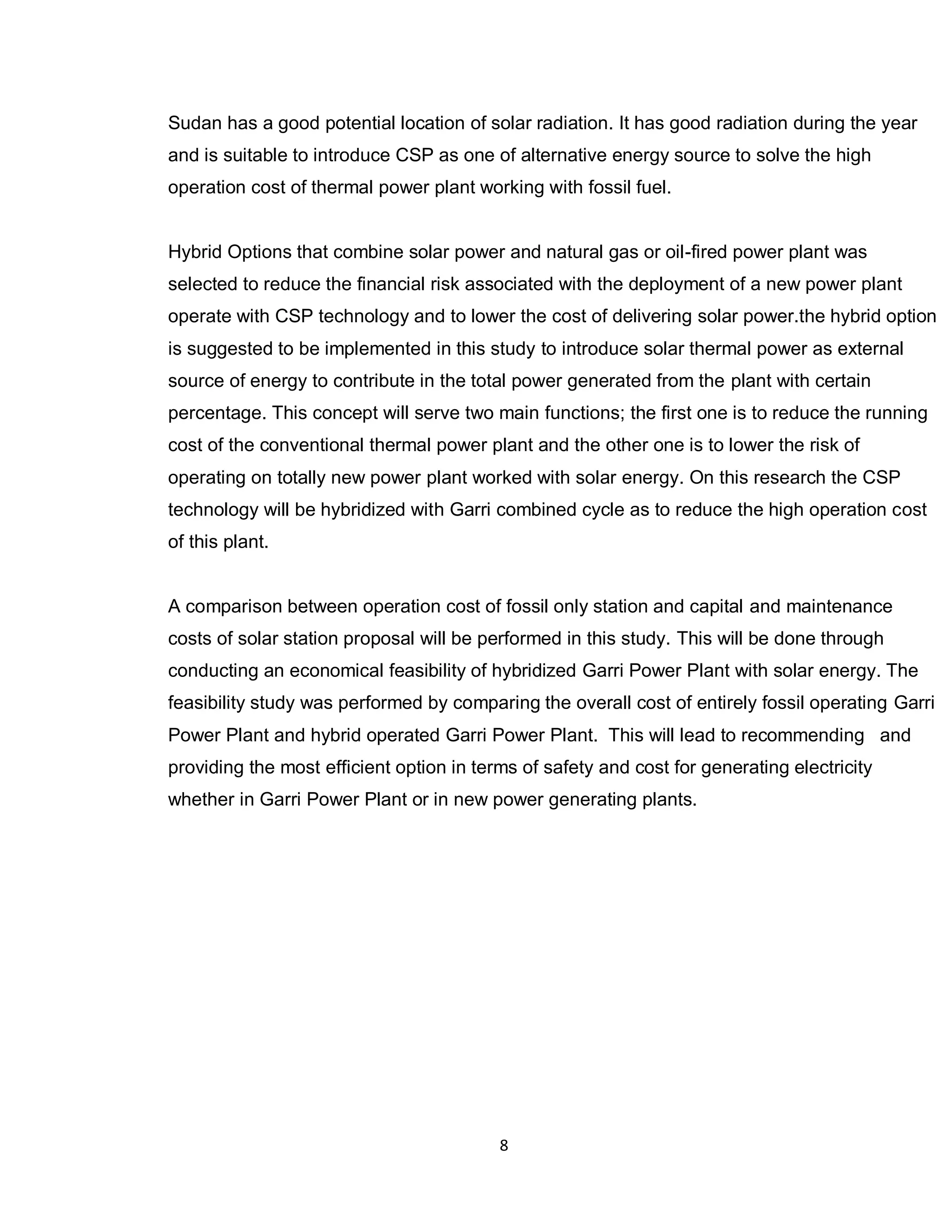 8
Sudan has a good potential location of solar radiation. It has good radiation during the year
and is suitable to introduce CSP as one of alternative energy source to solve the high
operation cost of thermal power plant working with fossil fuel.
Hybrid Options that combine solar power and natural gas or oil-fired power plant was
selected to reduce the financial risk associated with the deployment of a new power plant
operate with CSP technology and to lower the cost of delivering solar power.the hybrid option
is suggested to be implemented in this study to introduce solar thermal power as external
source of energy to contribute in the total power generated from the plant with certain
percentage. This concept will serve two main functions; the first one is to reduce the running
cost of the conventional thermal power plant and the other one is to lower the risk of
operating on totally new power plant worked with solar energy. On this research the CSP
technology will be hybridized with Garri combined cycle as to reduce the high operation cost
of this plant.
A comparison between operation cost of fossil only station and capital and maintenance
costs of solar station proposal will be performed in this study. This will be done through
conducting an economical feasibility of hybridized Garri Power Plant with solar energy. The
feasibility study was performed by comparing the overall cost of entirely fossil operating Garri
Power Plant and hybrid operated Garri Power Plant. This will lead to recommending and
providing the most efficient option in terms of safety and cost for generating electricity
whether in Garri Power Plant or in new power generating plants.
 