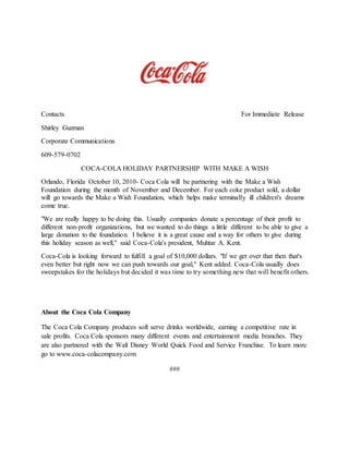 Contacts For Immediate Release
Shirley Guzman
Corporate Communications
609-579-0702
COCA-COLA HOLIDAY PARTNERSHIP WITH MAKE A WISH
Orlando, Florida October 10, 2010- Coca Cola will be partnering with the Make a Wish
Foundation during the month of November and December. For each coke product sold, a dollar
will go towards the Make a Wish Foundation, which helps make terminally ill children's dreams
come true.
"We are really happy to be doing this. Usually companies donate a percentage of their profit to
different non-profit organizations, but we wanted to do things a little different to be able to give a
large donation to the foundation. I believe it is a great cause and a way for others to give during
this holiday season as well," said Coca-Cola's president, Muhtar A. Kent.
Coca-Cola is looking forward to fulfill a goal of $10,000 dollars. "If we get over that then that's
even better but right now we can push towards our goal," Kent added. Coca-Cola usually does
sweepstakes for the holidays but decided it was time to try something new that will benefit others.
About the Coca Cola Company
The Coca Cola Company produces soft serve drinks worldwide, earning a competitive rate in
sale profits. Coca Cola sponsors many different events and entertainment media branches. They
are also partnered with the Walt Disney World Quick Food and Service Franchise. To learn more
go to www.coca-colacompany.com
###
 