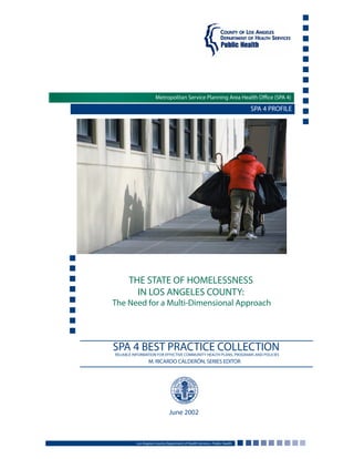 SPA 4 PROFILE
THE STATE OF HOMELESSNESS
IN LOS ANGELES COUNTY:
The Need for a Multi-Dimensional Approach
Los Angeles County Department of Health Services • Public Health
June 2002
Metropolitan Service Planning Area Health Office (SPA 4)
SPA 4 BEST PRACTICE COLLECTIONRELIABLE INFORMATION FOR EFFECTIVE COMMUNITY HEALTH PLANS, PROGRAMS AND POLICIES
M. RICARDO CALDERÓN, SERIES EDITOR
 
