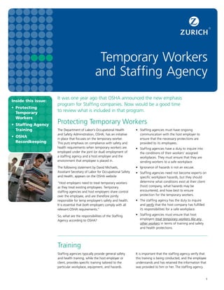 1
Inside this issue:
•	Protecting
Temporary
Workers
•	 Staffing Agency
Training
•	OSHA
Recordkeeping
Temporary Workers
and Staffing Agency
It was one year ago that OSHA announced the new emphasis
program for Staffing companies. Now would be a good time
to review what is included in that program.
Protecting Temporary Workers
•	 Staffing agencies must have ongoing
communication with the host employer to
ensure that the necessary protections are
provided to its employees.
•	 Staffing agencies have a duty to inquire into
the conditions of their workers’ assigned
workplaces. They must ensure that they are
sending workers to a safe workplace.
•	 Ignorance of hazards is not an excuse.
•	 Staffing agencies need not become experts on
specific workplace hazards, but they should
determine what conditions exist at their client
(host) company, what hazards may be
encountered, and how best to ensure
protection for the temporary workers.
•	 The staffing agency has the duty to inquire
and verify that the host company has fulfilled
its responsibilities for a safe workplace.
•	 Staffing agencies must ensure that host
employers treat temporary workers like any
other workers in terms of training and safety
and health protections.
Training
It is important that the staffing agency verify that
this training is being conducted, and the employee
understands and has retained the information that
was provided to him or her. The staffing agency
The Department of Labor’s Occupational Health
and Safety Administration, OSHA, has an initiative
in place that focuses on the temporary worker.
This puts emphasis on compliance with safety and
health requirements when temporary workers are
employed under the joint (or dual) employment of
a staffing agency and a host employer and the
environment that employee is placed in.
The following statement by David Michaels,
Assistant Secretary of Labor for Occupational Safety
and Health, appears on the OSHA website
“Host employers need to treat temporary workers
as they treat existing employees. Temporary
staffing agencies and host employers share control
over the employee, and are therefore jointly
responsible for temp employee’s safety and health.
It is essential that both employers comply with all
relevant OSHA requirements.”
So, what are the responsibilities of the Staffing
Agency according to OSHA?
Staffing agencies typically provide general safety
and health training, while the host employer or
client, provides specific training tailored to the
particular workplace, equipment, and hazards.
 