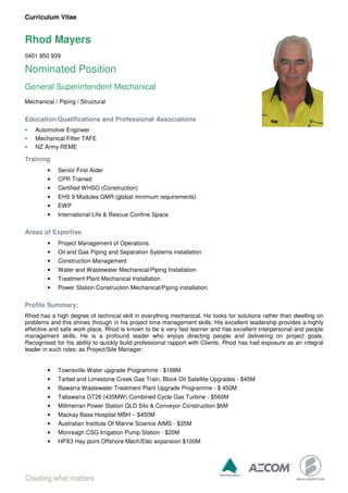 Curriculum Vitae
Rhod Mayers
0401 850 939
Nominated Position
General Superintendent Mechanical
Mechanical / Piping / Structural
Education/Qualifications and Professional Associations
• Automotive Engineer
• Mechanical Fitter TAFE
• NZ Army REME
Training
• Senior First Aider
• CPR Trained
• Certified WHSO (Construction)
• EHS 9 Modules GMR (global minimum requirements)
• EWP
• International Life & Rescue Confine Space
Areas of Expertise
• Project Management of Operations
• Oil and Gas Piping and Separation Systems installation
• Construction Management
• Water and Wastewater Mechanical/Piping Installation
• Treatment Plant Mechanical Installation
• Power Station Construction Mechanical/Piping installation
Profile Summary;
Rhod has a high degree of technical skill in everything mechanical. He looks for solutions rather than dwelling on
problems and this shines through in his project time management skills. His excellent leadership provides a highly
effective and safe work place. Rhod is known to be a very fast learner and has excellent interpersonal and people
management skills. He is a profound leader who enjoys directing people and delivering on project goals.
Recognised for his ability to quickly build professional rapport with Clients. Rhod has had exposure as an integral
leader in such roles; as Project/Site Manager:
• Townsville Water upgrade Programme - $188M
• Tarbet and Limestone Creek Gas Train, Block Oil Satellite Upgrades - $45M
• Illawarra Wastewater Treatment Plant Upgrade Programme - $ 450M
• Tallawarra GT26 (435MW) Combined Cycle Gas Turbine - $560M
• Millmerran Power Station QLD Silo & Conveyor Construction $6M
• Mackay Base Hospital MBH – $450M
• Australian Institute Of Marine Science AIMS - $35M
• Monreagh CSG Irrigation Pump Station - $20M
• HPX3 Hay point Offshore Mech/Elec expansion $100M
 