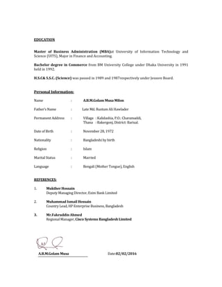 EDUCATION
Master of Business Administration (MBA)at University of Information Technology and
Science (UITS), Major in Finance and Accounting.
Bachelor degree in Commerce from BM University College under Dhaka University in 1991
held in 1992.
H.S.C& S.S.C. (Science) was passed in 1989 and 1987respectively under Jessore Board.
Personal Information:
Name : A.B.M.Golam Musa Milon
Father’s Name : Late Md. Rustum Ali Hawlader
Permanent Address : Village : Kalidashia, P.O.: Charamaddi,
Thana : Bakergonj, District: Barisal.
Date of Birth : November 28, 1972
Nationality : Bangladeshi by birth
Religion : Islam
Marital Status : Married
Language : Bengali (Mother Tongue), English
REFERENCES:
1. Mukther Hossain
Deputy Managing Director, Exim Bank Limited
2. Muhammad Ismail Hossain
Country Lead, HP Enterprise Business, Bangladesh
3. Mr.Fakruddin Ahmed
Regional Manager, Cisco Systems Bangladesh Limited
A.B.M.Golam Musa Date:02/02/2016
 