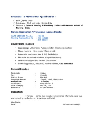 Educational & Professional Qualification :
 SSLC ,Kerala ,India
 Pre degree M .G University Kerala, India
 Diploma in General Nursing & Midwifery 1994-1997 National school of
Nursing India.
Nursing Registration / Professional License Details :
HAAD LICENCE Number : GN 56
Nursing Registration No : RN -22130
: RM-22130
EQUIPMENTS HANDLED
 Laparoscope , Harmonic, Pulseoxymeter, Anesthesia machine
 Phaco machine , Micro motor, Micro air drill
 Pneumatic and power saw & drill, Defibrillator
 Electronic tourniquet machine, surgical Diathermy
 centralized oxygen and suction, Glucometer
 Suction apparatus , Nebulizer, Plasma sterilize, Cisa autoclave
Personal Details :
Nationality : Indian
Sex : Female
Marital Status : Married
Language Known : English, Hindi, Malayalam
Passport No : J4188606
Issue Date : 05 / 08/ 2010
Date of Expiry : 04/ 08/ 2020
Reference : As per request.
Declaration:
I hereby certify that the above mentioned information are true
and correct to the best of my knowledge and belief
Abu Dhabi,
Date Hemalatha Pradeep
 