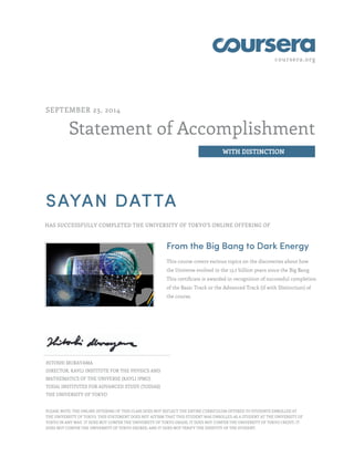coursera.org
Statement of Accomplishment
WITH DISTINCTION
SEPTEMBER 23, 2014
SAYAN DATTA
HAS SUCCESSFULLY COMPLETED THE UNIVERSITY OF TOKYO'S ONLINE OFFERING OF
From the Big Bang to Dark Energy
This course covers various topics on the discoveries about how
the Universe evolved in the 13.7 billion years since the Big Bang.
This certificate is awarded in recognition of successful completion
of the Basic Track or the Advanced Track (if with Distinction) of
the course.
HITOSHI MURAYAMA
DIRECTOR, KAVLI INSTITUTE FOR THE PHYSICS AND
MATHEMATICS OF THE UNIVERSE (KAVLI IPMU)
TODAI INSTITUTES FOR ADVANCED STUDY (TODIAS)
THE UNIVERSITY OF TOKYO
PLEASE NOTE: THE ONLINE OFFERING OF THIS CLASS DOES NOT REFLECT THE ENTIRE CURRICULUM OFFERED TO STUDENTS ENROLLED AT
THE UNIVERSITY OF TOKYO. THIS STATEMENT DOES NOT AFFIRM THAT THIS STUDENT WAS ENROLLED AS A STUDENT AT THE UNIVERSITY OF
TOKYO IN ANY WAY. IT DOES NOT CONFER THE UNIVERSITY OF TOKYO GRADE; IT DOES NOT CONFER THE UNIVERSITY OF TOKYO CREDIT; IT
DOES NOT CONFER THE UNIVERSITY OF TOKYO DEGREE; AND IT DOES NOT VERIFY THE IDENTITY OF THE STUDENT.
 