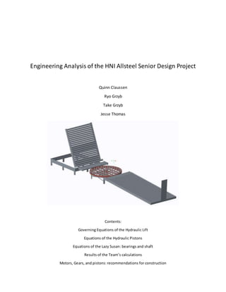 Engineering Analysis of the HNI Allsteel Senior Design Project
Quinn Claussen
Ryo Grzyb
Take Grzyb
Jesse Thomas
Contents:
Governing Equations of the Hydraulic Lift
Equations of the Hydraulic Pistons
Equations of the Lazy Susan: bearings and shaft
Results of the Team’s calculations
Motors, Gears, and pistons: recommendations for construction
 