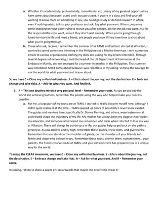 a. Whether it’s academically, professionally, romantically, etc., many of my greatest opportunities
have come about because I asked and I was persistent. If you’re in a class and find yourself
wanting to know more or wondering if, say, you could go study or do field research in Africa,
even if nothing exists, talk to your professor and ask. Say what you want. When companies
come knocking on your door trying to recruit you after college, ask for the job you want. Ask for
the responsibilities you want, even if they don’t exist already. When you’re going through
lonely territory in life and need a friend, ask people you know if they have time to chat about
what you’re going through.
b. Those who ask, receive. I remember the summer after TAMS and before I started at Wharton, I
wanted to spend some time interning in the Philippines as a Filipino-American. I sent numerous
emails to various organizations pitching my skills and asking for my dream internship. Through
several degrees of networking, I met the head of the US Department of Commerce at the
Embassy in Manila, and we arranged for a summer internship in the Philippines. That summer
was incredible! And it came about because I was relentless in my asking. So have the courage to
ask the world for what you want and dream about.
So we have C – Close any unfinished business. L – Life is about the journey, not the destination. E – Embrace
change and take risks. A – Ask for what you want. And finally R.
5. R – This one touches me on a very personal level – Remember your roots. As you go out into the
world and achieve greatness, remember the people along the way who helped make your success
possible.
a. For me, a large part of my roots are at TAMS. I started to really discover myself here, although I
didn’t quite realize it at the time… TAMS opened up doors of possibility I never knew existed.
The guides and mentors here, specifically Dr. Donna Fleming, and others, were instrumental
and helped shape the trajectory of my life. My mother has always been my biggest cheerleader,
my advocate, and someone who helped me remember who I was when I started to lose my way
at Wharton. There will always be cul-de-sacs in life; our guides help us get back on the path to
greatness. As you achieve and fly high, remember these guides, these roots, and give thanks.
Remember that you stand on the shoulders of giants, on the shoulders of your friends and
family and those who believe in you. Remember these roots, cherish them, nurture them… your
parents, the friends you’ve made at TAMS, and your network here has prepared you in a unique
way for the world.
To recap the CLEAR mnemonic, we have C – Close any unfinished business. L – Life is about the journey, not
the destination. E – Embrace change and take risks. A – Ask for what you want. And R – Remember your
roots.
In closing, I’d like to share a poem by Flavia Weedn that moves me every time I hear it:
 