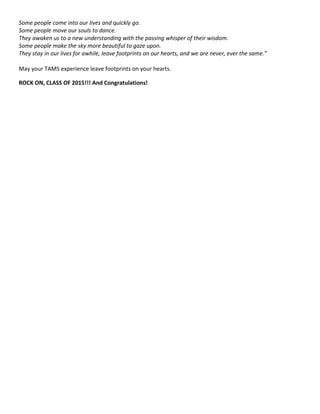 Some people come into our lives and quickly go.
Some people move our souls to dance.
They awaken us to a new understanding with the passing whisper of their wisdom.
Some people make the sky more beautiful to gaze upon.
They stay in our lives for awhile, leave footprints on our hearts, and we are never, ever the same.”
May your TAMS experience leave footprints on your hearts.
ROCK ON, CLASS OF 2015!!! And Congratulations!
 