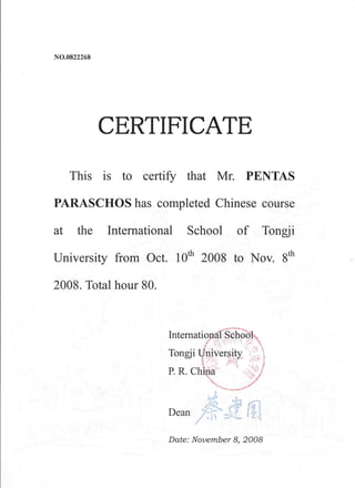 NO.0822268
CERTIFICATE
This is to certify that Mr. PENTAS
PARASCHOS has completed Chinese course
at the International School of Tongji
University from Oct. 10th
2008 to Nov. 8th
2008. Total hour 80.
Date: November 8, 2008
 