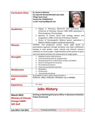 Curriculum Vitae Dr. Ikram Ur Rahman
S/o Syed Ali Ahmad Mohallah Qazi BaBa
Village Kanju Swat.
Contact No: 03468552213
e.mail: nrspmaps@gmail.com
Academics 1. Degree in Pharmacy (Pharm-D) with distinction from
University of Peshawar (Session 1985-1989) specialized in
Pharmacognosy, Pharmacology.
2. Bachelor of Science (B.Sc) with Zoology, Botany and
Geography in 1984, University of Peshawar Pakistan.
3. Doctor of Homoeopathic Medical System specialized in
Materia- Medica (organic medicinal botanicals).
Mission Healthier and prosperous society, social uplift based on
participatory approach through activation and stake mobilization
keeping in view gender, social, cultural and ethnical resource
utilization to ensure proper implementation of the policies at gross
root level which ascertain the achievement of target goals.
Strengths 1. Adapted to work under pressure.
2. Committed & Devoted for assigned tasks.
3. Working experience in Multi donor projects and NGO’s.
4. Belief on doing best for humanity.
5. No professional jealousy
6. Time and commitment restricted
Weaknesses 1. Workaholic.
2. Perfectionist.
3. Occasionally emotional.
Communication
skill
Good Ability to Listen, Speak, Read and Write in
PUSHTO, URDU, ENGLISH, PERSIAN, Fair in ARABIC.
Experience 24 years
Jobs History
March 2015
Ministry of Climate
Change-UNDP-
GEF-GoP
Working as Marketing/Enterprise Officer in Mountains & Markets
Project (Continued).
July 2014- Feb 2015 Worked as Training Coordinator in South Asia WASH Results Program
 