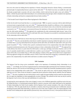 THE FOURTEENTH AMENDMENT DUE PROCESS RIGHT..., 43 New Eng. L. Rev. 271
© 2015 Thomson Reuters. No claim to original U.S. Government Works. 12
best serves this notion by holding that the importance of family relationships themselves dictates finding a constitutionally
protected right of companionship between a parent and her adult child. 239
The Ninth Circuit does not muddle this right with
the already accepted right to associate with one's minor children, which is derived from the right to raise one's children. 240
Rather, it affords the parent-adult child relationship its own constitutionally protected right, which is founded in the importance
of family relationships and based on companionship between family members. 241
3. The Seventh Circuit's Original Factor-ObservingApproach is Most Practical
In Bell, the Seventh Circuit found that there is a constitutional right *298 for a parent to associate with her adult child based
on the previously recognized right to raise one's child. 242
Explaining that there should be no difference in the companionship
interest of a parent between her minor child and her adult child, the court refused to draw a line at which the constitutional right
is protected or not. 243
This approach is most practical because the importance of the parent-child relationship does not cease
once the child reaches adulthood. 244
This approach also complements the other unenumerated rights because “many of the
other constitutional rights regarding family life would make little sense if the parent was accorded no constitutional protection
for the relationship with her adult child.” 245
The Seventh Circuit in Bell laid out a factor-observing test for finding the existence of the constitutional right to associate with
one's child. 246
There the court decided that certain factors would be important in analyzing whether the right exists or not, such
as whether there is a loving relationship between the parent and the adult child, and whether the adult child is still a part of the
parent's household. 247
Thus, “it follows that a parent's constitutional interest in the companionship of her adult child should
be granted constitutional protection only if the parent continues to foster a relationship with that child.” 248
This approach best
avoids arbitrary lines drawn at a point where the child reaches a certain age, and helps avoid murky situations, such as in the
case of a mentally retarded child or an adult child who is unable to care for herself. 249
By limiting the situations in which a
parent will be able to successfully bring a § 1983 claim alleging a violation of this right, the Seventh Circuit's original factor-
observing approach assuages the reasonable concern of those circuits that feared that recognizing a constitutional right of a
parent to the companionship of an adult child would lead to an endless amount of litigation. 250
*299 Conclusion
The Supreme Court has always given considerable weight to the importance of maintaining family relationships in our
society. 251
Accordingly, the Court has recognized numerous unenumerated rights stemming from the Constitution relating to
family life. However, the Court has not ruled definitively on the issue of whether the Fourteenth Amendment protects a parent's
interest in the companionship with an adult child. 252
The circuits are split on this issue, with the majority finding that the
right does not exist. Those circuits are hesitant to expand due process protection without specific authority from the Supreme
Court. 253
This lack of guidance has also led the district courts to apply divergent holdings and has made the enforcement of
the civil rights laws dependent on where geographically an action is brought. The confusion on this issue can only be cured by
the Supreme Court's review of the issue and establishment of a uniform rule.
In analyzing the various approaches of the courts of appeal, it seems a mix of different approaches would best resolve the issue.
By finding that there is a constitutionally protected right for a parent to associate with an adult child based on the importance
of family relationships, the Ninth Circuit complies with the Supreme Court's constant reminders of the value of the family.
To abide by § 1983, this right should only be actionable in situations where the governmental action is deliberately aimed at
disrupting the parent-adult child relationship, as agreed on by most of the courts of appeal. Lastly, the original approach of the
Seventh Circuit, holding that the right should be protected only when certain factors are met, is most practical and best avoids
 