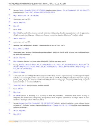 THE FOURTEENTH AMENDMENT DUE PROCESS RIGHT..., 43 New Eng. L. Rev. 271
© 2015 Thomson Reuters. No claim to original U.S. Government Works. 15
36 See, e.g., Troxel v. Granville, 530 U.S. 57, 57 (2000) (plurality opinion); Moore v. City of Cleveland, 431 U.S. 494, 506 (1977)
(plurality opinion); Pierce v. Soc'y of Sisters, 268 U.S. 510, 534 (1925).
37 May v. Anderson, 345 U.S. 528, 533 (1953).
38 Adams, supra note 6, at 1893.
39 262 U.S. 390 (1923).
40 Id. at 403.
41 See id. at 396.
42 Id. at 401 (“[The state law] has attempted materially to interfere with the calling of modern language teachers, with the opportunities
of pupils to acquire knowledge, and with the power of parents to control the education of their own.”) (emphasis added).
43 268 U.S. 510 (1925).
44 Adams, supra note 6, at 1893.
45 Samuel M. Davis & Mortimer D. Schwartz, Children's Rights and the Law 53-54 (1987).
46 Pierce, 268 U.S. at 534-35.
47 Adams, supra note 6, at 1894 (“[T]he Supreme Court has repeatedly upheld [this right] in ad hoc review of state regulations affecting
the parent-child relationship.”).
48 321 U.S. 158 (1944).
49 Id. at 166 (noting that there is a “private realm of family life which the state cannot enter”).
50 See, e.g., Santosky v. Kramer, 455 U.S. 745, 753 (1982); Parham v. J.R., 442 U.S. 584, 602 (1979); Quilloin v. Walcott, 434 U.S.
246, 255 (1978); Wisconsin v. Yoder, 406 U.S. 205, 233-36 (1972); Stanley v. Illinois, 405 U.S. 645, 651 (1972); Ginsberg v. New
York, 390 U.S. 629, 639 (1968).
51 530 U.S. 57 (2000).
52 Adams, supra note 6, at 1895 (“[T]hese Justices agreed that this liberty interest is expansive enough to include a parent's right to
make decisions concerning the visitation and association of her child.”); ANCPR, Parental Rights and the Law, http://www.ancpr.org/
parental_rights_and_the_ law.htm (last visited Mar. 27, 2009) (“Even the dissenting judges, not agreeing with the remedy, recognized
that parental rights are Constitutional Rights.”).
53 Troxel, 530 U.S. at 67 (plurality opinion) (emphasis omitted).
54 See id. at 61-62.
55 Id. at 65-66.
56 Id. at 86-87 (Stevens, J., dissenting) (“Our cases leave no doubt that parents have a fundamental liberty interest in caring for
and guiding their children, and a corresponding privacy interest--absent exceptional circumstances--in doing so without the undue
interference of strangers to them and to their child.”).
57 See, e.g., Moore v. City of East Cleveland, 431 U.S. 494, 504-06 (1977) (plurality opinion) (invalidating a zoning ordinance limiting
occupancy of a dwelling to members of a single family); Loving v. Virginia, 388 U.S. 1, 12 (1967) (striking down Virginia's ban
on interracial marriage).
58 381 U.S. 479 (1965).
59 Id. at 498-99.
 
